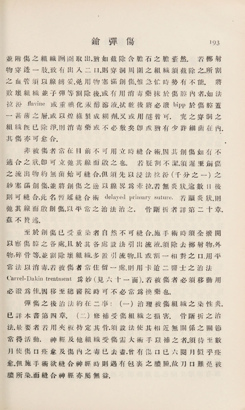 鎗弾傷 】93 並附傷之組織囫圇取出.猶如截除含膽石之膽囊然.苦擲射 物穿透一肢。致有出入二n.則穿洞周圍之組織須截除之.所割 之血管須以線縛妥.免用物塞滿創傷.惟急忙時勢有不能.將 敗壤組織並子彈等割除後.或有用消毒藥抹於傷腔內者.如法 拉汾flavine或重碘化汞醇溶液.拭乾後將必潑bipp於傷腔蓋 一甚薄之層•或以煌綠製成糊劑•又或用®皆可.究之穿洞之 組織旣已除淨•則消毒藥或不必敷矣.卽或猶有少許細菌在內. 其傷亦可愈合. 非被傷者常在目前不可用立時縫合術，因其創傷如有不 適合之狀▲卽可立弛武線而啟之也.若疑割不潔•須遲至創傷 之流出物約無菌始可縫合•伹須先以浸法拉汾（千分之一）之 紗塞滿創傷•並將創傷之邊以線畧爲牽拉.若無炎狀，逾數H後 則可縫合•此名暫延縫合術delayed primary suture.若顯炎狀•則 弛其線而啟創傷•以平常之治法治之.骨斷折者詳第二十章, 茲不贅述. 至於創傷已受重染者自然不可縫合，施手術時須全撥開 以察傷腔之各處，且於其各處設法引出流液.須除去擲射物，外 物，碎骨等•並割除壤組織.多置引流物，且或割一相對之口.用平 常法以消毒.若被傷者常住留一鼠則用卡迨二醫士之治法 Carrel-Dakio treatment爲妙（見六十一面).若被傷者必須移動用 必潑爲佳.因移至總醫院時可不必常爲換藥也. 彈傷之後治法約在二爭：（一）治理被傷組織之染性炎. 已詳本書第四章.（二）修補受傷組織之損害.骨斷折之治 法•最要者若用夾板持定其骨•須設法侦其相近無關係之關節 常得活動.神經及他組織受傷需大術手以補之者.須待至數 月使傷口痊愈及傷內之毒已去盡•曾有ffi 口已六閱月似乎痊 愈•佴施手術欲縫合神經時則遇有包裹之膿腫.故刀口難免被 膿所染.而縫合神經亦屬無益.