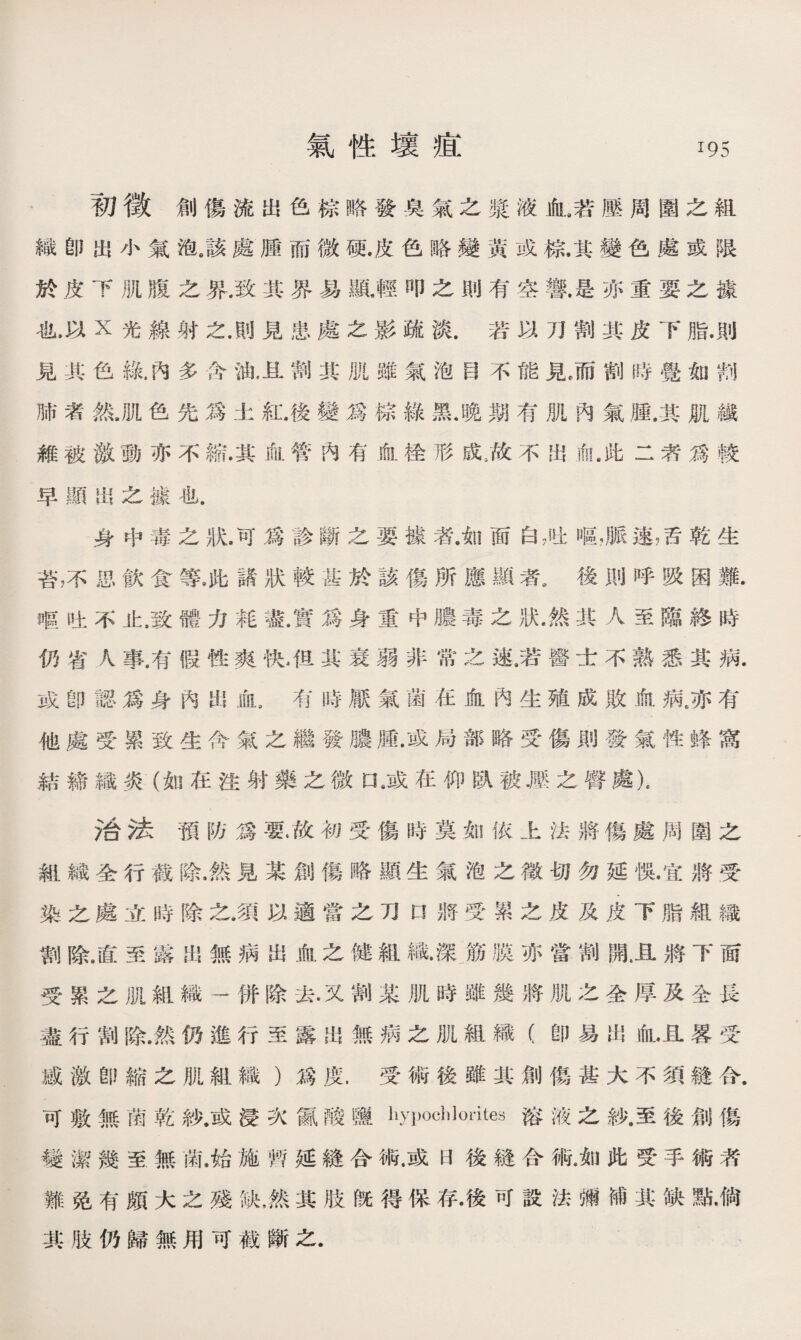 初徵創傷流出色棕略發臭氣之漿液血a若壓周圍之組 織卽出小氣泡6該處腫而微硬.皮色略變黃或棕.其變色處或限 於皮下肌腹之界.致其界易顯,輕叩之則有空響.是亦重要之據 也，以X光線射之，則見患處之影疏淡.若以刀割其皮下脂.則 見其色綠.內多含油，旦割其肌雖氣泡目不能見，而割時覺如■ 肺者然•肌色先爲土紅.後變爲棕綠黑.晚期有肌內氣鼠其肌鐵 雜被激動亦不縮.其血管內有血栓形成：故不出俞,此二者爲較 早顯岀之據也. 身中毒之狀•可爲診斷之要據者•如面白7吐嘔，脈速，舌乾生 苔，不思飮食等.此諸狀較甚於該傷所應顯者•後則呼吸困難. 嶇吐不止，致體力耗盡.實爲身重中膿毒之狀•然其人至臨終時 仍省人事.有假性爽快4里其衰弱非常之速•若醫士不熟悉其病. 或卽認爲身內出血s有時厭氣菌在血內生殖成敗倉病有 他處受累致生含氣之繼發骧腫.或局部略受傷則發氣性蜂窩 結締織炎(如在注射藥之微口8或在仰臥被.壓之臀藤\ 治法預防爲要•故初受傷時莫如依上法將傷處周圍之 組織全行截除，然見某創傷略顯生氣泡之徵切勿延惧.宜將受 染之處立時除之.須以適當之刀口將受累之皮及皮下脂組織 劄除.直至露出無病出血之健組織.深筋膜亦當割亂且將下面 受累之肌組織-併除去•又割某肌時雖幾將肌之全厚及全長 盡行割除.然仍進行至露出無病之肌組織（卽易出血*且畧受 感激卽縮之肌組織)爲度.受術後雖其創傷甚大不須鏠合. 可敷無菌乾紗.或浸次S酸鹽hypochlorites溶液之紗.至後創傷 變潔幾至無菌.始施暫延縫合術.或曰後縫合術*如此受手術者 難免有頗大之殘缺，然其肢旣得保存•後可設法彌補其缺點•倘 其肢仍歸無用可截斷之.