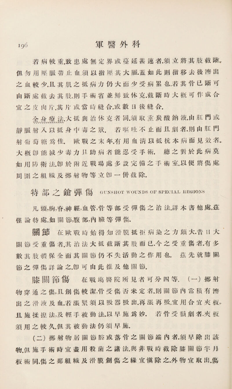 lgh 軍醫外科 若病軼重.致患處無定界或蔓延甚速濟•須立將其肢截斷， 但勿用滕脈帶止血,須以指歷其大脈•蓋如此則指移去後滲出 之血較少.且其肌之抵祸力仍大而少受病累也.若其骨已斷可 由斷處截去其肢.則手術省並鮮致休克•截斷時大槪可作成合 宜之皮肉斤.其片或當時鏠合•或數曰後縫合。 全身療法.大抵與治休克者同•須取S炭酸鈉液，由肛門或 〜〜〜x〜*〜〜r 靜脈射入以抵身中毒之狀.若嘔吐不止而且劇者•則由肛門 射葡萄糖爲佳.歐戰之末年8有用血淸以抵抗本病而見效者* 大槪卽能減少毒力助病济能忍受手術•總之對於此病莫 如用防衛法.卽於附近戰場處多設完備之手術室.以便將傷處 闾圍之組織及擲射物等立卽一併截除. 特部之鎗弾傷 GUNSHOT WOUNDS OF SPECIAL BEGIOKS 凡頭，胸，脊請經，血管，骨等部受彈傷之治法.詳本書他處•茲： 僅論特處，如關節，腹部，內臟等彈傷. 關節在歐戰時始得知猾膜抵拒病染之力頗大•昔U大- 關節受重傷者.其治法大抵截斷其肢而已•今之受重傷者•有多 數其肢體保全而其關節仍不失活動之作用也.茲先就膝_ 節之彈傷詳論之•卽可由此推及他關節. 膝關節傷 在戰塲醫院所見者可分四等.（一）擲射 物穿通之傷，且創傷較潔，骨受傷否未定洛•則關節內常積有滲 出之滑液及血.若漲緊須以吸器吸出•再漲再吸，宜用合宜夾板， 且施揉揑法，及輕手被動法•以早施爲妙• ®骨受損劇者，夾板 須用之軼久.伹其被動法仍須早施. (二）擲射物居關節腔或落骨之關節端內者•須早除出該 物.但施手術時宜盡用殺菌之諸法•與非戰時截除膝關節半月 板術同.傷之鄰組織及滑膜創傷之緣宜愼除之•外物宜取出•傷