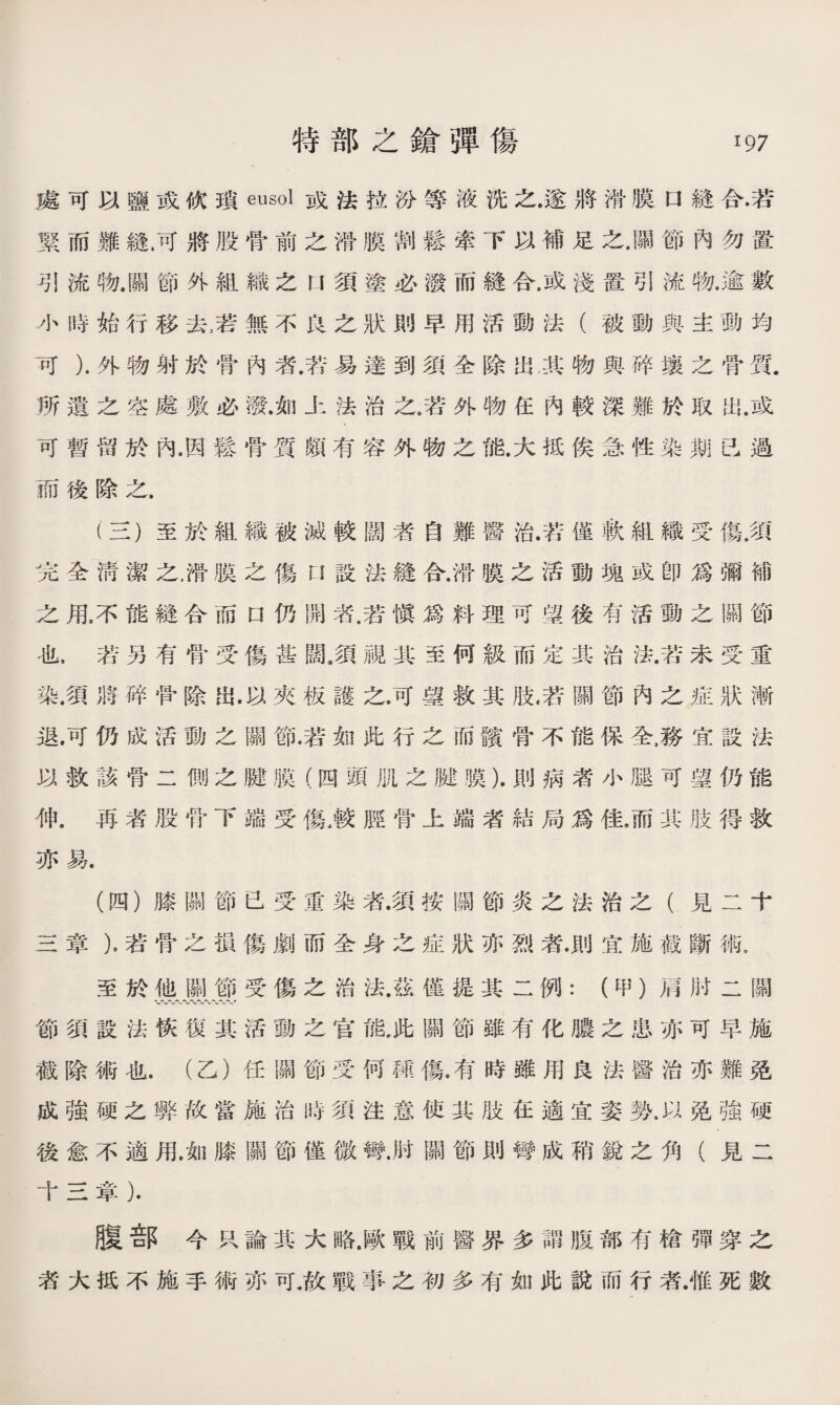處可以鹽或砍瑣eusol或法拉汾等液洗之.遂將滑膜口縫合•若 緊而難縫.可將股骨前之滑膜割鬆牽下以補足之.關節內勿置 .引流物.關節外組織之U須塗必潑而縫合.或淺置引流物.逾數 小時始行移去，若無不沒之狀則早用活動法（被動與主動均 可）.外物射於骨內者.若易達到須全除出其物與碎壤之骨質. 所遺之空處敷必潑.如上法治之，若外物任內較深難於取出.或 可暫留於內.因鬆骨質頗有容外物之能.大抵俟急性染期已過 而後除之. (三) 至於組織被滅較闊者自難醫治.苦僅軟組織受傷•須 完全淸潔之.滑膜之傷n設法鏠合，滑膜之活動塊或卽爲彌補 之甩不能鏠合而口仍開若.若愼爲料理可望後有活動之關節 也，若另有骨受傷甚闊.須視其至何級而定其治法•若未受重 染.須將碎骨除岀.以夾板護之.可蠤救其肢，若關節內之症狀漸 退.可仍成活動之關節.若如此行之而髖骨不能保全4務宜設法 以救該骨二側之腱膜（四頭肌之臟膜）.則病者小腿可望仍能 伸。再者股骨下端受傷，較脛骨上端者結局爲佳，而其肢得救 亦易. (四） 膝關節已受重染者•須按關節炎之法治之（見二十 三章），若骨之損傷劇而全身之症狀亦烈者.則宜施截斷術. 至於他關節受傷之治法•茲僅提其二例：（中’）肩肘二關 〜〜〜〜〜〜〜〜〜， 節須設法恢復其活動之官能，此關節雖有化膿之患亦可早施 截除術也.（乙）任關節受何■傷。有時雖用良法醫治亦難免 成強硬之弊故當施治時須注意使其肢在適宜姿勢，以免強硬 後愈不適用.如膝關節僅微彎.肘關節則彎成稍銳之角（見二 十三章）. 腹部今R論其大略.歐戰前醫界多謂腹部有槍彈穿之 者大抵不施手術亦可.故戰事之初多有如此說而行者.惟死數