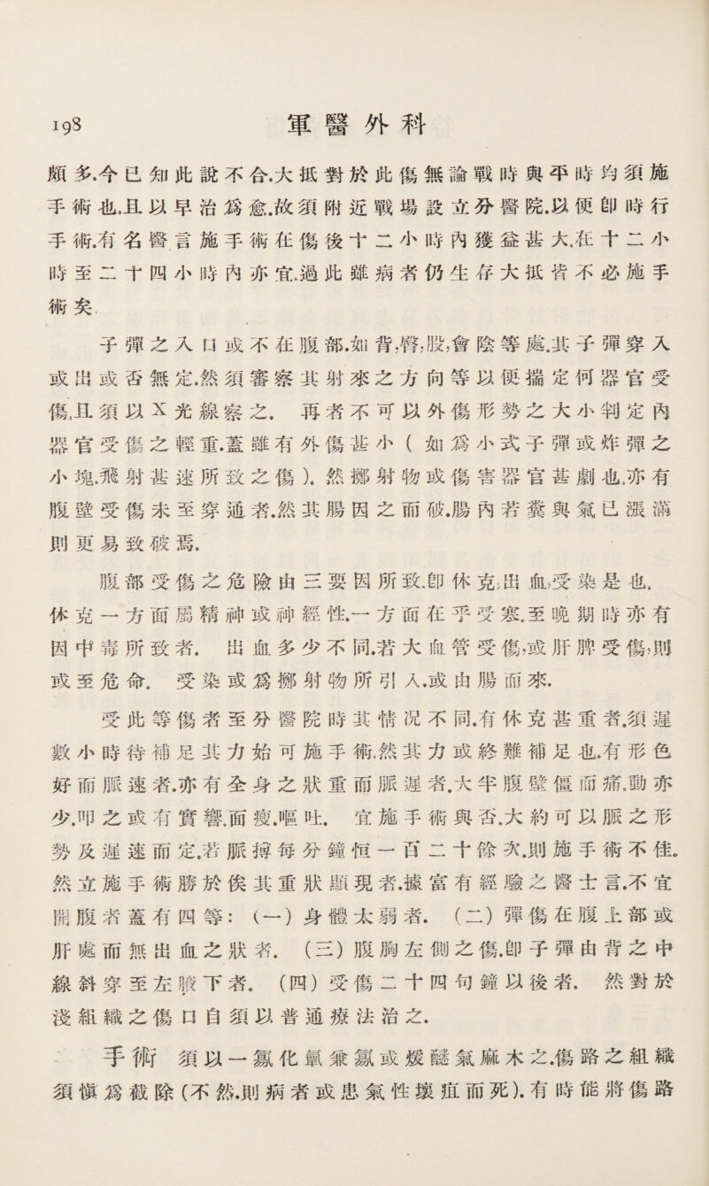 igS 軍醫外科 頗多.今已知此說不合.大抵對於此傷無論戰時與平時均須施 手術也，且以早治爲愈.故須附近戰場設立分醫院.以便卽時行 手術.有名醫言施手術在傷後十二小時內獲益甚大•在十二小 時至二卞四小時內亦宜,過此雖病者仍生存大抵皆不必施手 術矣, 子彈之入L1或不在腹部.如背，臀，股，會陰等處.其子彈穿入 或m或否無定、然須審察其射來之方向等以便揣定何器官受 傷五須以x光線察之.爯漭不可以外傷形勢之大小判定內 器官受傷之輕重•蓋雖有外傷甚小（如爲小式子彈或炸彈之 小塊•飛射甚速所致之傷）.然擲射物或傷害器官甚劇也.亦有 腹壁受傷未至穿通者.然其腸因之而破•腸內若糞與氣已漲満 則更易致破焉， 31部受傷之危險由三要因所致.卽休克通ifib受染是也， 休克一方面屬精神或神經性•一方面在乎受寒.至晚期時亦有 因中毒所致者•出血多少不同.若大ifii管受傷，或肝脾受傷，則 或至危命，受染或爲擲射物所引入•或由腸而來• 受此等傷者至分醫院時其情况不同•有休克甚重者.須遲 數小時待補足其力始可施手術.然其力或終難補足也•有形色 好而脈速者.亦有全身之狀重而脈遲者.大半腹壁僵而痛，動亦 少.叩之或有實響，面瘦.嘔吐.宜施手術與否，大約可以脈之形 勢及遲速而定.若脈搏每分鐘恒一百二十餘次•則施手術不佳* 然立施手術勝於俟其重狀顯現者.據富有經驗之醫士言•不宜 開腹漭蓋有四等：（一）身體太弱者.（二）彈傷在腹上部或 肝處而無出血之狀氣（三）腹胸左側之傷•卽子彈由背之中 線斜穿至左輯下者•（四）受傷二十四句鐘以後卷，然對於 淺組織之傷口自須以普通療法治之. 手術須以一氱化氯兼氱或煖_氣麻木之•傷路之組織 須愼爲截除（不然.則病者或患氣性壤疽而死)•有時能將傷路