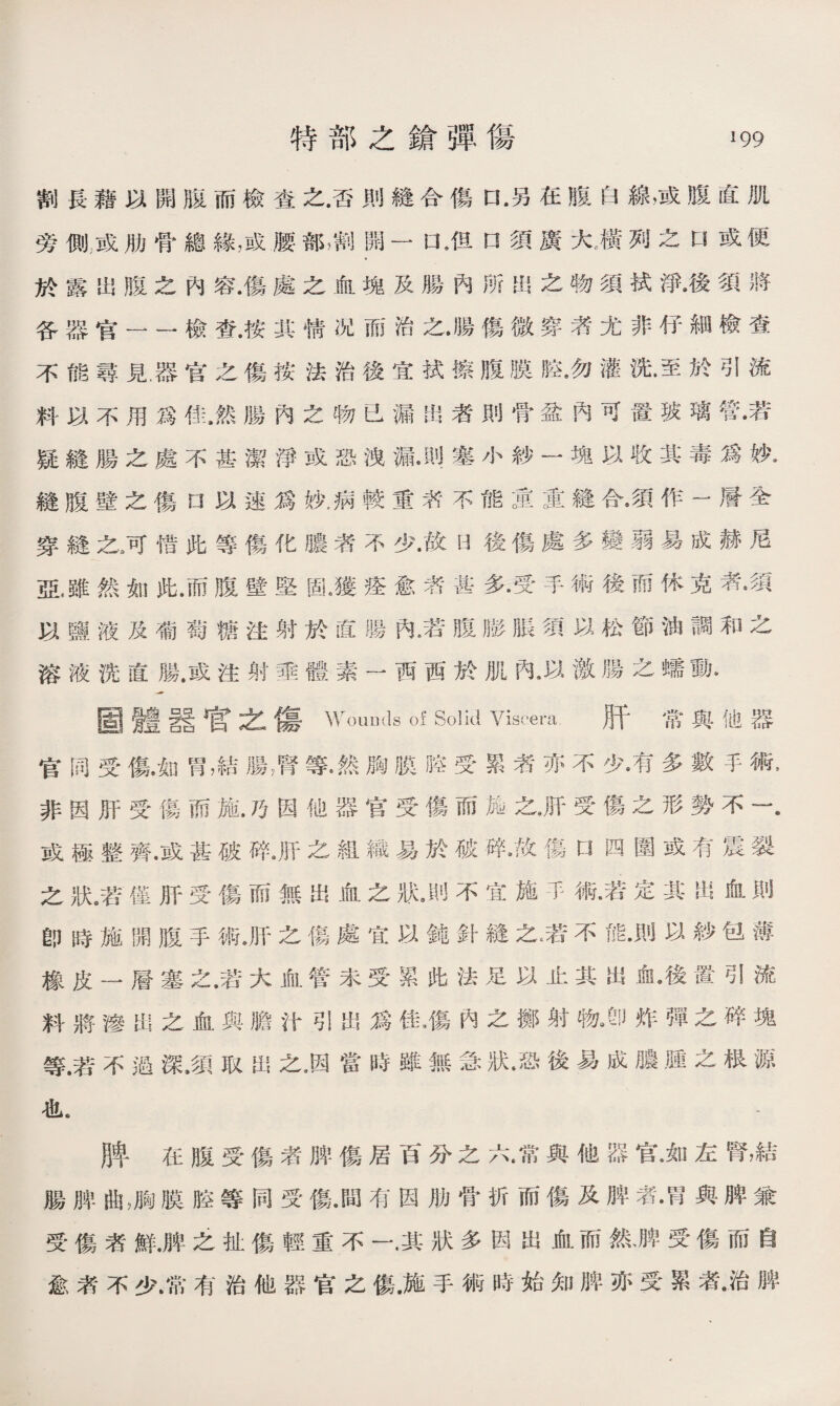 割長藉以開販而檢查之.否則縫合傷口•另在腹白線，或腹直肌 旁側;或肋骨總緣，或腰部■開一 口*但口須廣大，橫狗之口或便 於露出腹之內容.傷處之血塊及腸內娇岀之物須拭淨•後須將 各器官——檢查.按其情况而治之•腸傷微穿者尤非伃細檢査 不能尋見.器官之傷按法治後宜拭擦腹膜!鼠勿灌洗•至於引流 料以不用爲佳.然腸內之物已漏出者則骨盆內可置玻璃管•若 疑鏠腸之處不甚潔淨或恐洩漏塞小紗一塊以收其毒爲妙* 縫腹壁之傷a以速爲妓，病較重苈不能童重縫合#須作一層全 穿鏠之3可惜此等傷化膿者不少•故h後傷處多變弱易成赫尼 亞,雖然如此.而腹壁堅固.獲痊愈者甚多.受手術後而休克者•須 以鹽液及葡萄糖注射於直腸內*若腹膨脹須以松節油調和之 溶液洗直腸.或注射垂體素一西西於肌內，以激腸之蠕動. 画體器官之傷 Wounds of Solid Viscera 肝常與他器 官同受傷•如胃，結腸膺等•然胸膜H空受累者亦不少•有多數手術, 非因肝受傷而施.巧因他器官受傷而施之*肝受傷之形勢不一. 或極整齊•或甚破碎•肝之組織易於破碎•故傷口四圍或有震裂 之狀僅肝受傷而無出血之狀不宜施不術•若定其出叙則 卽時施開腹手術Jf之傷處宜以鍾針縫之采不能•則以紗包薄 橡皮一層塞之.若大血管未受累此法足以止其出俞.後置引流 料將滲岀之血與膽汁引出爲佳4寡內之擲射物3_炸彈之碎塊 等.若不過深•須取出之,因當時雖無急狀•恐後易成膿，腫之根源 也. 脾在腹受傷者脾傷居百分之六•常與他器官洳左腎，結 腸脾曲，胸膜腔等同受傷.間有因肋骨折而傷及脾者•胃與脾兼 受傷者鮮.脾乏扯傷輕重不一.其狀多因出血而然、脾受傷而自 愈素不少.常有治他器官之傷.施手術時始知脾亦受累者•治脾