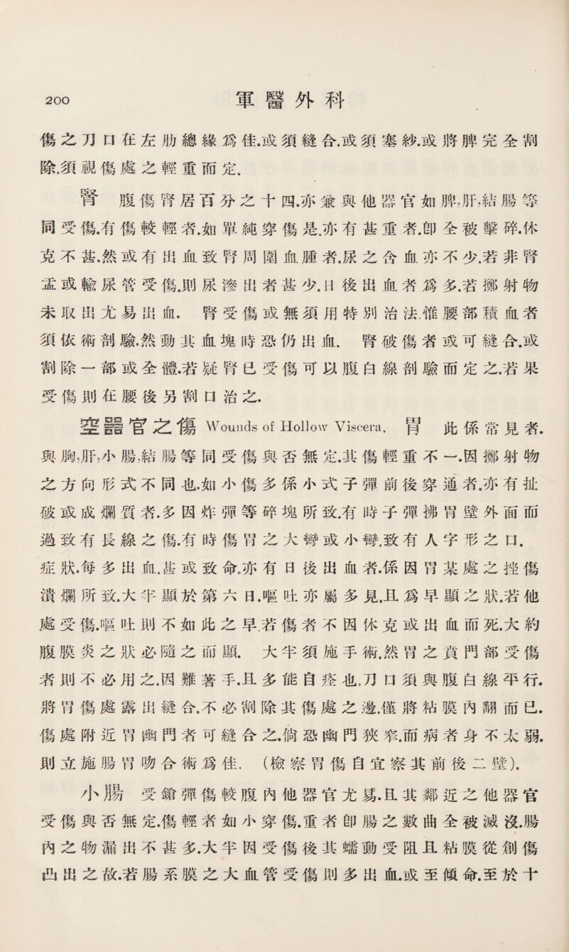 傷之刀口在左肋總緣爲佳。或須縫合.或須塞紗.或將脾完全割 除.須視傷處之輕重而定. 腎腹傷腎居百分之十四及、兼與他器官如脾，肝,結腸等 同受傷•有傷較輕者.如單純穿傷是.亦有甚重者.卽全被擊碎•休 克不甚.然或有出血致腎周圍血腫者.尿之含血亦不少.若非腎 盂或輸尿管受傷.則尿滲出者甚少後出血者爲多.若擲射物 未取出尤易出血.腎受傷或無須用特別治法.惟腰部積血者 須依術剖驗•然動其血塊時恐仍出血.腎破傷者或可縫合.或 割除一部或全體•若疑腎已受傷可以腹白線剖驗而定之.若果 受傷則在腰後另割口治之. 奎羅官之傷Wounds of Hollow Viscem•胃此係常見者. 與胸，肝，小腸，結腸等同受傷與否無定.其傷輕重不一•因擲射物 之方向形式不同也.如小傷多係小式子彈前後穿通者，亦有扯 破或成爛質者.多因炸彈等碎塊所致.有時子彈拂H壁外面而 過致有長線之傷.有時傷胃之大彎或小彎.致有人字形之口， 症狀•每多出血,甚或致命，.亦有日後出血暮係因胃某處之挫傷 潰爛所致.大半顯於第六日.嘔吐亦屬多見.且爲早顯之狀.若他 處受傷.嘔吐則不如此之早.若傷者不因怵克或出血而死.大約 腹膜炎之狀必隨之而顯.大半須施手術.然胃之賁門部受傷 者則不必用之.因難著手•且多能自痊也刀口須與腹白線平行. 將胃傷處露出縫合.不必割除其傷處之邊.僅將粘膜內翻而已. 傷處附近胃幽門者可縫合之•倘恐幽門狹窄.而病者身不太弱. 則立施腸胃吻合術爲佳，（檢察胃傷自宜察其前後二壁). 小腸受鎗彈傷較腹內他器官尤s.a其鄰近之他器官 受傷與否無定.傷輕者如小穿傷.重者卽腸之數曲全被滅沒.腸 * 內之物漏出不甚多.大半因受傷後其蠕動受阻且粘膜從創傷 凸出之故•若腸系膜之大血管受傷則多出血.或至傾命.至於十