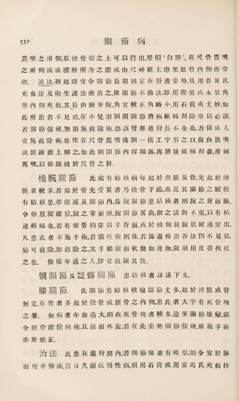 53夂 關節病 廳嘴之雨側.在橈骨頭之上可以捫出•形似 < 白膪’•在民骨鷹嘴 之兩側或成膿腫所含之膿或由尺神經上串至肱骨內惻而穿 破，治法，初起時宜令關節長期固定在舒適姿勢•且用畀耳氏 充血法及衛生諸法療治之.使關節不動法•卽用膠氈或木製角 形內侧夾板.其長由腋至腕.角宜較正角略小，用石膏夾尤妙.如 此療治若不見效•在小兒須割開關節將病組織刮除塗以必潑. 若關節強硬.無須施截除術，恐該臂難免舒長不全也•若係成人 宜施截除術.最佳在尺骨鷹嘴後割一橫工字形之口 .復由鷹嘴 底雜斷而上翻之•如此則關節內容顯露•再將壤組織刮盡•覆回 鷹嘴.以銀線縫於尺骨之幹. 橈腕關節 此處有結核病毎起於滑膜及骨*先起於滑 膜者較多•若起於骨先受累者乃橈骨下端••或近其關節之腱鞘 有結核患•亦能延及關節內•莶腕關節患結核者則腕之背面腫R 令伸肌腱離位•腕之掌面腫《腕關節畧曲•指之活動不靈•以有粘 連紈織也•若有瘻管約穿出手背面•或於橈側屈腕肌腱邊穿出. 凡患此者不施手術•若能搭癒則佳^若施盡療治各法仍不見效》 始可截除*卽截除之•其手雖瘉而軟幾如連_•故須用皮帶扶托 之也•倘係年邁之人，卽宜截斷其肢• 髖關節及設髂關節患結核者詳諸下文• 膝關節 此關節患結核較他關節尤多•起於滑膜或骨 無定9在骨者多起於股骨或脛骨之內側•患此者大半有死骨塊 之憂，如病者年齒過大•則或死骨塊者較多•迨至關節壤變，能 令脛骨離位向後，且屈而外旋•若在此姿勢關節強硬，雖施手術 亦難矯正. 治法此患在進行期內•若關節痛並有畸形•須令安於牀 ill!用牽伸術，若S久而成慢性病•須用石轉或用妥馬氏夾板持