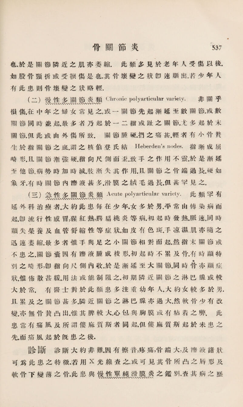 骨關節炎 ：537 也.於是關節隣近之肌亦萎縮.此類多見於老年人受傷以後. 如股骨頸折或受捩傷是也.其骨壤變之狀卽速顯出/若少年人 有此患則骨壤變之狀略輕. (二） 慢性多關節炎類 Clmniic polyarticular variety.非關乎 損傷.在中年之婦女常見之，或一關節先起漸延至數關節戚數 關節同時並起.最多者乃起於一二指或趾之關節•尤多起於末 關節.但此或由外傷所致.關節腫硬•把之痛甚.輕者有小骨賛 生於指關節之底.謂之核伯登氏結Heberdeu^ nodes•指漸成屈 畸形.且關節漸強硬，指向尺側而歪.致手之作用不靈•於是漸延 至他槪病勢時加時減.肢漸失其作用.且關節之骨端過長.硬如 象牙•有時關節內滲液甚多.滑膜之絨毛過長•但甚罕見之. (三） 急性多關節炎類Acute polyarticular variety.此類竿有 •〜*W\**WV« WV 八 〜、〜〜 延外科治療者.大約此患每在少年•女多於男.平常由傳染病而 起.卽流行性感冒，猩紅熟，聘扁桃炎等病•初起時發熱•脈速，同時 顯失榮養及血管舒縮性等症狀•如皮有色斑•手凉濕J1亦隨之 迅速萎縮.最多者惟手與足之小關節相對而起•然指末關節或 不患之•關節囊因有滲液腫成梭形•初起時不累及骨•有時顯特 別之畸形，卽指向尺側內收.於是漸延至大關節.同時#亦顯症 狀.惟佈散甚緩.用法或能制阻之•初期隣近關節之淋巴腺或較 大於常.有醫士對於此類患多注重幼年人•大約女較多於男. 且累及之關節甚多.隣近關節之淋巴腺亦過大.然軟骨少有改 變.亦無骨贅凸出.惟其脾較火心包與胸膜或有粘着之弊.此 患常有痛風及所謂僂麻質斯者同起•但僂麻質斯起於未患之 先.而痛風起於旣患之後. 診斷診斷大約非難•因有擦音，疼痛，骨端大，及■液諸狀 可爲此患之特徵•若用x光線査之•或可見其骨所凸之脣形及 軟骨下變薄之骨.此患與慢性單純滑膜炎之鑑別•查其病之歷 、1 ^ # * WWWV、A»〜、S/VWV、〜、/V*V*V