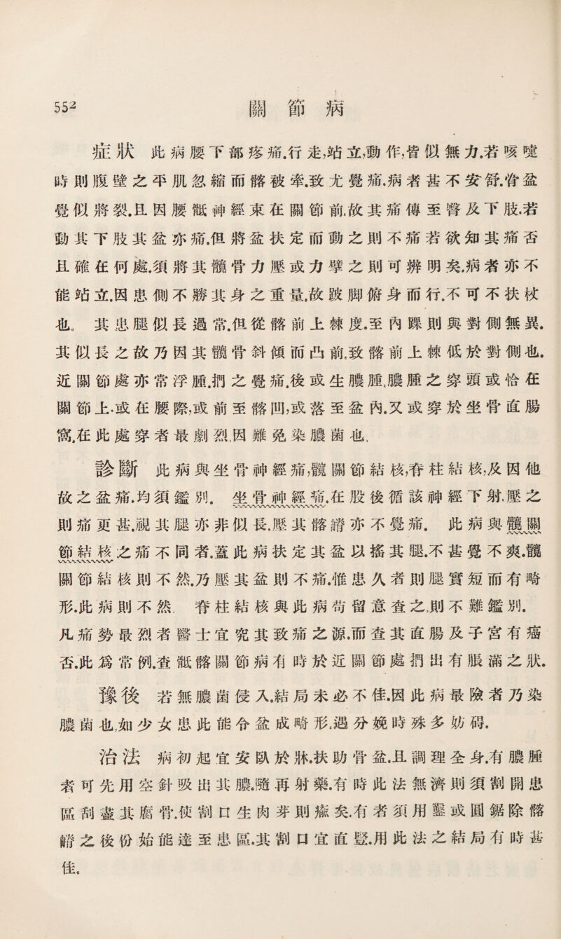 症狀此病腰下部疼痛.行走，立，動作，皆似無力.若咳嚏 時則腹壁之平肌忽縮而髂被牽.致尤覺痛.病者甚不安'舒.脊盆 覺似將裂.a因腰骶神經束在關節前，故其痛傳至臀及下肢•若 動其下肢其盆亦痛.但將盆扶定而動之則不痛若欲知其痛否 且確在何處•須將其髖骨力壓或力擘之則可辨明矣，病者亦不 能站立.因患側不勝其身之重量，故跛脚俯身而行，不可不扶杖 也.其患腿似長過常.但從髂前上棘度.至內踝則與對側無異. 其似長之故乃因其髋骨斜傾而凸前,致髂前上棘低於對側也. 近關節處亦常浮腫.扔之覺痛.後或生膿腫,膿腫之穿頭或恰在 關節上•或在腰際，或前至髂凹，或落至盆內.又或穿於坐骨直腸 鼠在此處穿者最劇烈，因難免染膿菌也， 診斷此病與坐骨神經痛，髖關節結核，脊柱結核，及因他 故之盆痛.均須鑑別.坐骨神經痛.在股後循該神經下射.壓之 〜.*VWV%»rwv 則痛ar甚.視其腿亦非似長，壓其髂譜亦不覺痛.此病與靈、懸 節結核之痛不同者•蓋此病扶定其盆以搖其腿.不甚覺不爽•髖 關節結核則不然.乃壓其盆則不痛.惟患久者則腿實短而有畸 形.此病則不然，脊柱結核與此病苟留意査之，則不難鑑別. 凡痛勢最烈者醫士宜究其致痛之源。而查其直腸及子宮有癌 否.此爲常例.查骶髂關節病确時於近關節處捫出有脹滿之狀. 豫後若無膿菌侵入，結局未必不佳•因此病最險者乃染 膿菌也.如少女患此能令盆成畸形<遇分娩時殊多妨碍. 治法病初起宜安臥於牀•扶助骨盆•且調理全身.有膿腫 者可先用空針吸出其膽•隨再射藥•有時此法無濟則須割開患 區刮盡其腐骨.使割口生肉芽則瘉矣•有者須用靈或圓鋸除髂 m之後份始能達至患e•其割口宜直暨•用此法之結局有時甚 佳，