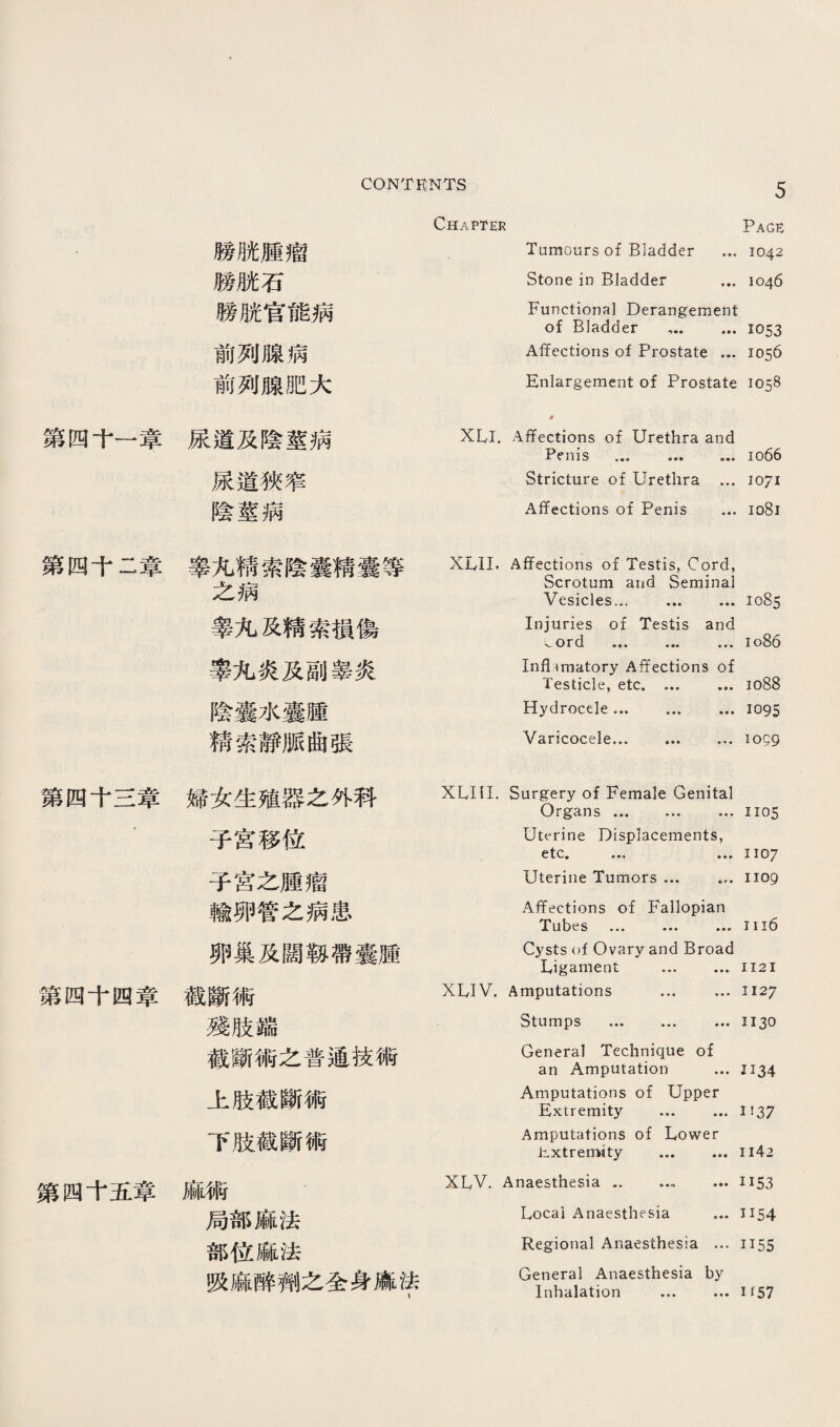 膀脫腫瘤 膀脯石 膀脫官能病 前列腺病 前列腺肥大 第四十一章尿道及陰莖病 尿道狹窄 陰莖病 Chapter Page Tumours of Bladder …1042 Stone in Bladder ... 1046 Functional Derangement of Bladder … ... 1053 A任ections of Prostate ... 1056 丘nlar各ement of Prostate 1058 ♦ XLI. Affections of Urethra and Penis … ... ... io66 Stricture of Urethra ... 1071 Affections of Penis ... 1081 第四千二章睾化精索陰囊精囊等 之病 睾化及精索損傷 睾化炎及副睾炎 陰囊水囊壓 精索靜脈曲張 第四千三章婦女生殖器么外科 ■ 子宮移位 子宮之腫瘤 輸卵管之病患 卵巢及闊歡滞囊腫 繁四千四章截斷術 殘肢端 截斷術之普通技術 上肢截斷術 下肢截斷術 第四千五章麻術 局部麻法 部位麻法 吸麻醉劑么全身麻法 XIvII. Affections of Testis, Cord, Scrotum and Seminal Vesicles. .1085 Injuries of Testis and 、ord … ... ... io86 In幻amatory Affections of Testicle, etc. ... ... 1088 Hydrocele ... 1095 Varicocele.1059 XLIil. Surgery of Female Genital Organs. ... 1105 Uterine Displacements, etc. ... 1107 Uterine Tumors ... ... 1109 Affections of Fallopian Tubes ... ... …Iii6 Cysts of Ovary and Broad Ligament ... ■ ♦ • 1121 XLIV. Amputations ... …玉127 Stumps . ... 1130 General Technique of an Amputation ...王134 Amputations of Upper Extremity ... ... 1137 Amputations of Lower l^xtremity .Ii42 XLV. Anaesthesia .. ..1153 Local Anaesthesia ... 1154 Regional Anaesthesia ... 1155 General Anaesthesia by Inhalation ... ... i f57