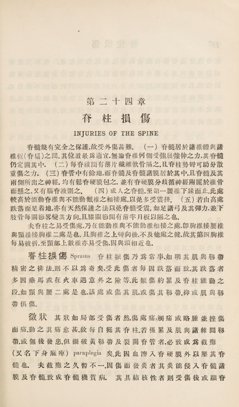 第二十四章 脊柱損傷 互巧JURIES OF T岛旺 SPINE 脊it幾有完全之保護.故受外傷甚難。（一）脊髓居於諸椎體與諸 椎极(脊扁）之間.其位置最爲適宜•無論脊椎何側受強屈強俾之力•其脊髓 仍定固其中.（二）每脊權臨有薄片纖雜軟骨漓之.昆脊柱勢臀可助發散 垂傷之力.（S)脊嘗中有餘地•而脊髓及脊髓諸膜居於其中•且脊髓及其 兩側所出么神經.均有鬆脊硬膜包之.並有脊硬膜分歧循神經嘶麗於椎骨 而懸之.又有腦脊液園之.（四）戚人之脊髓.至第一腰維下緣而止.化處 較高於能動脊雜與不能動微椎之相接處.巧免《受震扭.（五）若由高處 跌落而足着地.亦有天然保譲之法巧免脊髓受震.如足諸弓及其彈力.並下 肢骨毎關節蓉變其方向.且膝關節閱有薄半月板巧曠之化. 夫靑柱之易受傷處.乃任能動椎與不能動椎相接之處.卽胸稚接腰權 輿頸維接胸椎二處是也，且觸椎之上臀向後.不及他處之健.故其第四胸椎 毎易被折.至頸部上數維亦易受傷•因與頭相近化. 齊柱據傷Spnims脊柱療傷乃爲常事•如明其肌與執帶 精密之排法.則不巧爲奇矣•受此傷者每因跌落而致.其跌落者 多因乘馬或在火車遇意外之險等.此類傷約累及脊柱能動么 段•如頸與腰二處是也該處或傷其规•或傷其歡帶.抑或肌與執 帶供傷. 徵狀其狀如局部受傷者然•傷處痛，觸痛或略腫並挫傷 而痛•動之其痛愈甚•故每自挺其脊巧.若僅累及肌輿諸棘間轉 帶.或無後發患.但娜破黃歡帶及裂開脊管装必致成爲截雛 (又名下身麻摔）paraplegia矣，此因血滲入脊硬膜外巧壓其脊 髓化.夫截雛么义暫不一.因傷而潑炎者其炎能侵入脊髓諸 膜及靑髓I致成脊髓機質觀其具結核性者則受傷後或顯脊