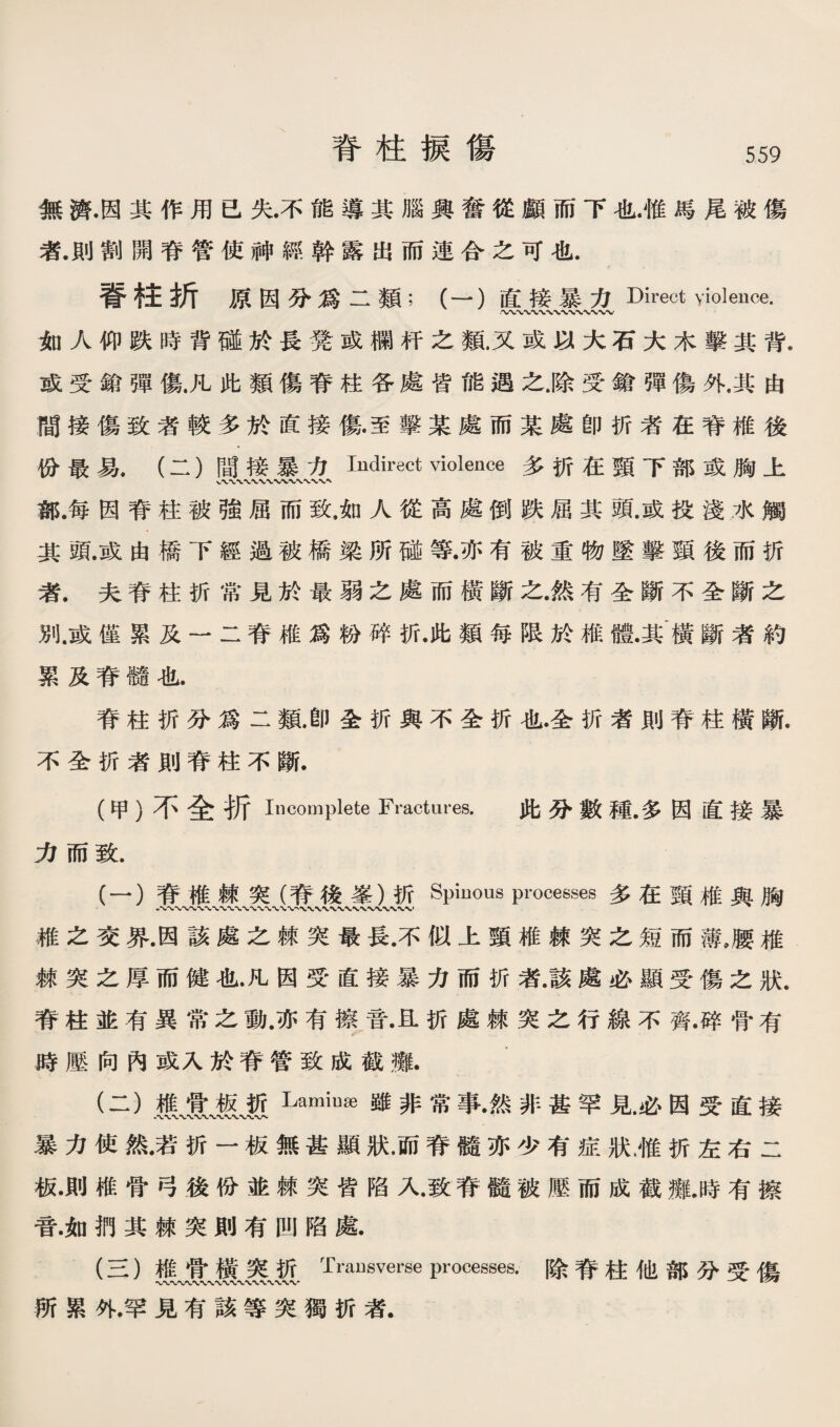 無濟顶其作用己失.不能導其腦興奪從顧而下也.惟馬尾被傷 者.則割闢靑管使神經幹露出而連合之可化. 嘗柱折原因分爲二類；（一）直接暴力Direct violence. 〜〜〜〜〜〜〜〜〜〜〜〜 如人仰跌時背碱於長凳或欄杆之觀又或巧大石大木擊其背. 或受雜彈傷凡此類傷脊柱各處皆能遇之騰受儀彈傷外.其由 間接傷致者較多於直接傷至擊某處而某處卽巧者在脊椎後 你最易.（二）間接暴力Indirect violence多巧在頸下部或胸上 鄰.每因脊柱被強屈而致.如人從高處倒跌屈其頭.或投淺水觸 其頭.或由橋下經過被橋梁所碰等•亦有被重物墜擊類後而折 者.夫脊柱巧常見於最弱之處而橫斷之.然有全斷不全斷之 別.或僅累及一二脊椎爲粉碎巧.此類每限於椎體.其'橫斷者約 累及脊髓化. 脊柱巧分爲二驗卽全巧輿不全折也.圣折者則脊柱橫斷. 不全巧者則脊柱不斷. (甲）不全折Incomplete Fractures. 此巧數種•多因直接暴 力而致. (一） 脊椎棘突（脊後讓）祈Spinous processes多在頸椎與胸 稚之交界•因該處之棘突最長•不似上頸椎棘突之短而薄，腰椎 棘突之厚而健化•凡因受•直接暴力而巧者•該處必顯受傷之狀. 脊柱並有異常之動•亦有湾音•互折處棘突之行線不齊•碎骨有 膊壓向內或入於脊管致成截攤. (二） 媒、實濃、叛Lamiuge雖非常事•然非甚罕見必因受直接 暴力使然•若巧一板無甚顯狀•而脊髓亦少有症狀，惟折左右二 掀則椎骨弓後你並棘突皆陷人致脊髓被應而成截攤.時有擦 音.如挪其棘突則有凹陷處. (S )椎骨橫突折Transverse processes.除脊柱他部巧受傷 新累外.罕見有該等突獨扩r者.