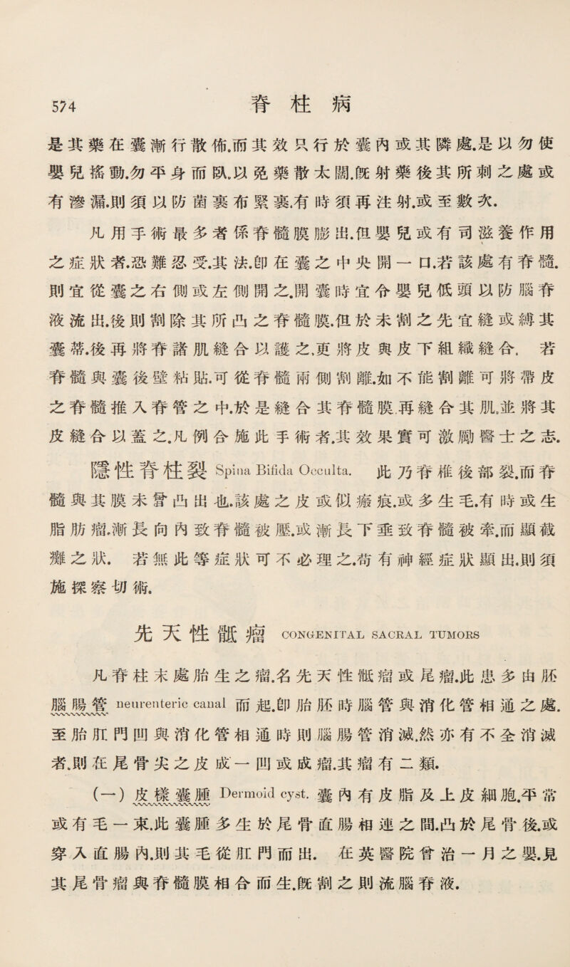 是其藥巧囊漸行散佈.而其效巧行於囊內或其隣藤是K勿使 嬰话搖動.勿平身而臥,免藥散太闊，旣射藥後其所刺之處或 有滲漏.則須巧防菌裹布緊裹甫時須再注射.或至數次. 凡用手術最多者係脊髓膜膨出.f恩嬰强或有司滋養作用 之症狀者•恐難忍震其法.卽在囊之中央闢一口.若該處有脊髓 則宜從囊之右側或左側闢之.開囊時宜令嬰党低頭巧防臟脊 液流出.後則割除其所凸之脊髓膜.但於未割之先宜縫或縛其 囊雜.後离將脊諸肌縫合巧護之，吏將皮輿皮下組織縫合.若 脊髓輿囊後壁姑貼.可從脊髓兩側割離.如不能割離可將帶皮 之脊髓推入脊管之中.於是縫合其脊髓膜.再縫合其肌。並將其 皮縫合巧蓋之.化例合施此手術者.其效果實可薇勵醫:t之志. 隱性脊柱裂Spina Bifida Occulta.此乃脊椎後部裂.而脊 髓與其膜未寶凸出也.該處之皮或似痛痕.或多生毛.有時或生 脂巧瘤，漸長向內致脊髓被壓.或漸長下垂致脊髓被牽.而顯截 灘之狀.若無化等症狀可不必理之谓有神經症狀顯配則須 施探察切術. 先天性離瘤 CONGENITAL SACRAL TUMORS 凡脊柱末處胎生之瘤，名先天性雖瘤或尾瘤.此患多由腊 臟暢管ueurenteric caual而趙.卽脂厮時腦管與消化管相通之處. 〜V% 至胎肛門凹與消化管相通時則腦腸管消滅，然亦有不全消滅 者>則/在尾骨尖之巧脱一凹或成瘤.其瘤有二類. (一）皮樣囊腫Dermoid cyst.囊內有皮脂及上皮細胞.平常 或有毛一束.此囊腥多生於尾骨直腸相連之間.曲於尾骨猿或 穿乂直腸內.則其毛從粧門而出.在英醫院曾治一月之數見 其尾骨瘤與脊髓膜相合而生旣割之則流腦脊液.