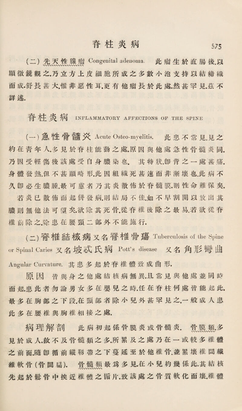 脊柱炎病 (二）先天性腺瘤 Co日genital adenoma. 此瘤生於直騰後.巧 顯微鏡觀之.乃立方上皮細胞所成之多數小泡支持巧結締織 而成•舒長甚大.惟非惡性耳.更有他瘤長於此藤然甚罕見.茲不 詳述. 脊柱炎病 mFLAMMATORY AFFECTIONS OF THE SPINE (一） 急性骨髓义^cute Osteo-myelitis. 此患不常見，見之 約在靑年人.多見於脊往能動之藤原因輿他處急性骨髓炎同. 乃因受輕傷後該處受茵身膽染也其特狀，卽背之一處甚瓶 身體發熟，但不甚顯晦形.!也因組織死甚速而非漸壞化.此病不 义卽必生體腫。最可慮者乃其炎散俯於脊髓膜.則性命難保矣. 若炎己散佈而起併發病.則結局不街如不早割闢巧放出其 體則無他法可望矣.欲賺其死骨.從脊椎後除之最氛若欲從脊 椎前除之.驗患在腰頸二部外不能施行. (二） 脊椎結稼病又名脊硝骨禱Tuberculosis of the Spine or Spinal Caries又名巧^咸j氏病 Pott's disease 又名角形彎赃 Angular Curvature.其患多起於脊椎體致成曲形. 原因皆與身之他處結核病無異•且常見與他處並同口苦 而趙.患化者勿論男女多巧嬰既之時.任在脊柱何處皆能起此• 最多在胸部之下段.在頸部者除小兒外甚罕見之•一般成人患 此多在腰椎輿胸椎相接之處. 病理解剖 此病初起係菅膜炎或骨髓炎.實、雙、霸多 見於成人.故不及骨髓類之多.所累及之處乃在一或較多椎體 之前面.隨卽循前縱勒帶之下蔓延至於他椎骨身•累攘椎閒《 維軟骨（骨間扁).骨髓類最爲多見在小话約幾係肥其結核 先趙於鬆骨中挨近椎體之®片•致該處之骨質軟化雨壞雕體