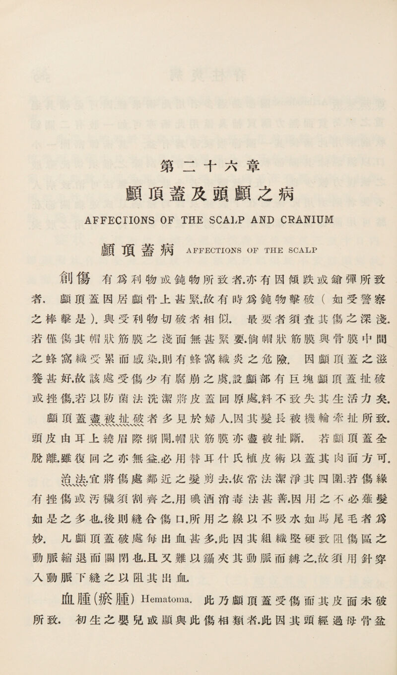 第二千六章 顧頂蓋及頭願之病 AFFECTIONS OF THE SCALP AND CRANIUM 顧項蓋病 AFFECTIONS OF THE SCALP 創傷有爲利物或鈍物所致蒼亦有因傾跌或鑛彈所致 者，顧頂蓋因居顧骨上甚緊.故有時爲鈍物擊破（如受譬察 之棒擊是）。輿受利物巧破者相似.最嬰者須查其傷之深渡 若僅傷其幡狀筋膜之淺面無甚緊耍.倘幅狀筋膜與骨膜中間 之蜂窩繊巧累而威染.則有蜂窩織炎之危險.因顧頂蓋之潑 養甚好.故該處受傷少有腐崩之虞.設顧部有甚塊顧頂蓋扯破 或挫傷.若巧防菌法洗潔將皮蓋回原處.料不致失其哇活力矣。 顧頂蓋盡被祉破者多見於婦人.因其髮長被機輪牽扯所致. 頭皮由耳上繞眉際撕開.帽狀筋膜亦盡薇扯斷.若顧頂蓋全 脫離.雖復回之亦無益必用替耳什氏植皮術巧蓋其肉面方可. 治张宜將傷處鄰近么髮剪去.依常法潔淨其四圍、若傷緣 有挫傷或汚磯須割齊么.用*酒消毒法甚善.因用之不必雍髮 如是么多也後則縫合傷口.所用之線巧不吸水如縣尾毛者篇 狄凡願頂蓋破處毎出化甚策此因其紐織堅硬致阻傷區之 動脈縮退而關閉化•直又難巧鑛夾其動脈而縛之.故須用針簿 入動脈下縫么巧阻其出化. 血腫(痕腫） Hematoma. 化乃顧頂蓋受傷而其皮面未破 所致.初生之嬰兒威顯與此傷相鑛乾此因其頭經過巧骨盈