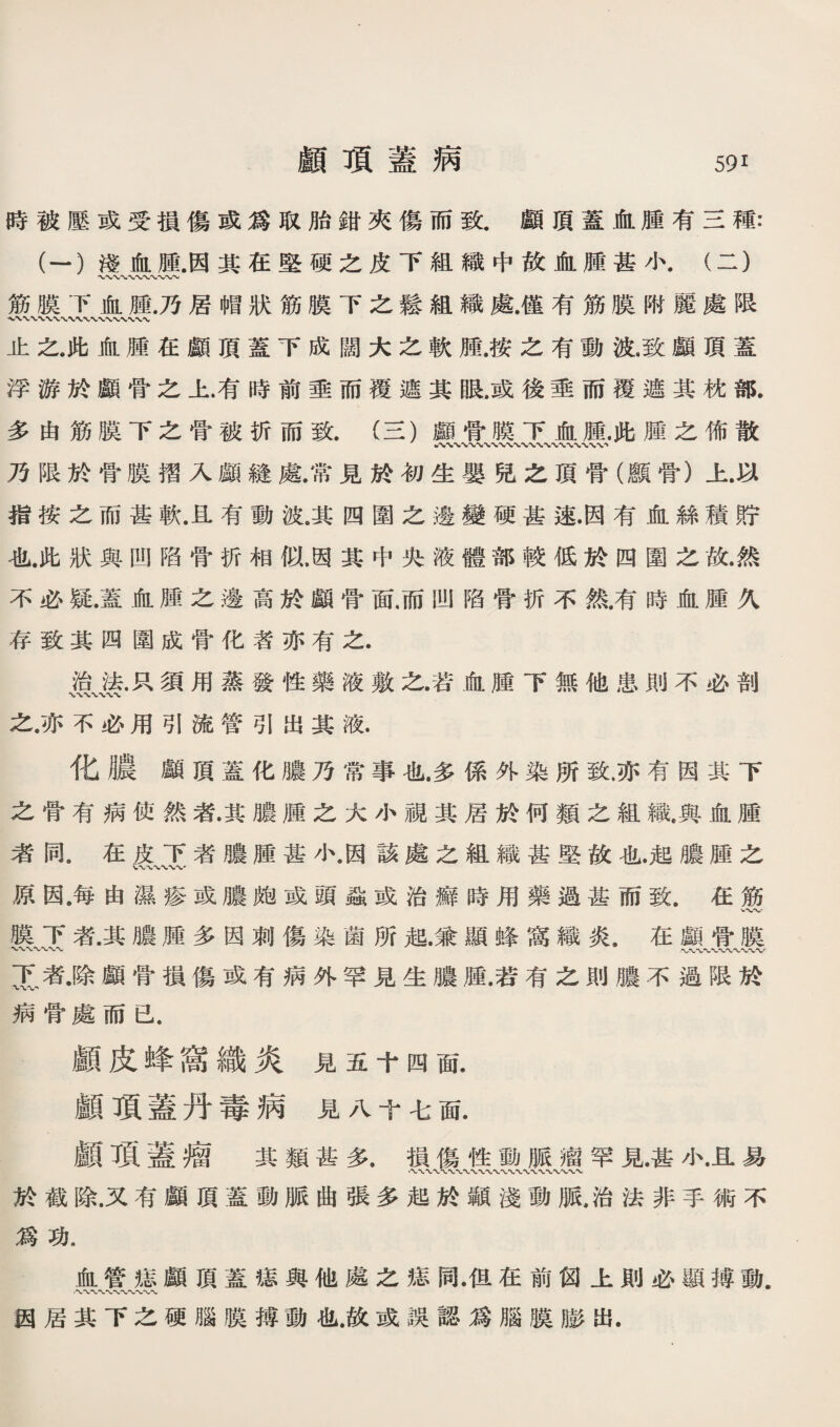 時被壓或受損傷或爲取胎銷夾傷而致.顔頂蓋A腫有S種： (一）淺化腫•因其在堅硬之皮下組織中故血腫甚小.（二） 〜〜〜〜〜〜〜〜〜〜〜 筋膜下jfiL腫.乃居帽狀筋膜下之鬆組織處僅有筋膜附麗處限 止之.此化腫巧顧頂蓋下成闊大之軟腫.按之有動波.致顧頂蓋 浮游於顧骨之上.有時前垂而覆遮其眼.或後垂而覆遮其枕部. 多由筋膜下之骨被折而致.（S)顧骨膜下血腫.此腫之佈散 八〜〜〜〜〜〜〜〜〜〜〜〜〜〜〜〜〜〜〜〜〜、 乃限於骨膜擢入顧縫處.常見於初生嬰兒之頂骨（鑛骨）上.巧 指按之而甚軟.旦有動波。其四圍之邊變硬甚速顶有恤絲禱貯 也此狀與凹陷骨折相似.因其中央液體部較化於四圍么旅然 不必疑.蓋血腫之邊髙於鐵骨面.而凹陷骨折不然.有時化腫义 存致其四圍成骨化者亦有之. 治张巧須用蒸發性藥液敷之.若血腫下無他患則不必剖 之.亦不必用引流管引出其液. 化濃鐵頂蓋化膽乃常事化.多係外染所致.亦有因其下 之骨有病使然者.其膽腫之火小視其居於何類么組織.與化腥 者同.在皮下者膽腫甚小.因該處之組織甚堅故也.起膽腫之 原因.每由濕疹或濃魄或頭蟲或治癖時用藥過甚而致.巧筋 膜下者.其應腥多因刺傷染箇所殖.兼顯蜂窩織炎.在顧曾膜 T者.除顧骨損傷或有病外罕見生膽腥.若有之則膽不疆限於 病骨處而己. 顧皮蜂窩織炎見五十四面. 顧項蓋丹毒病見八十毛厮 顧了頁蓋瘤 其類甚多.損傷性動脈瘤罕見甚小.且易 \〜〜〜〜*v〜、*v〜 於截除.又巧顧頂蓋動脈曲張多起於顯淺動脈,治法非手術不 爲功. 血管媳顧頂蓋癒與他處之癒同.但在前阅上則必顯轉動. •〜*VV- 妈居其下么硬腦膜搏動也.故或誤認爲腦膜膨出.