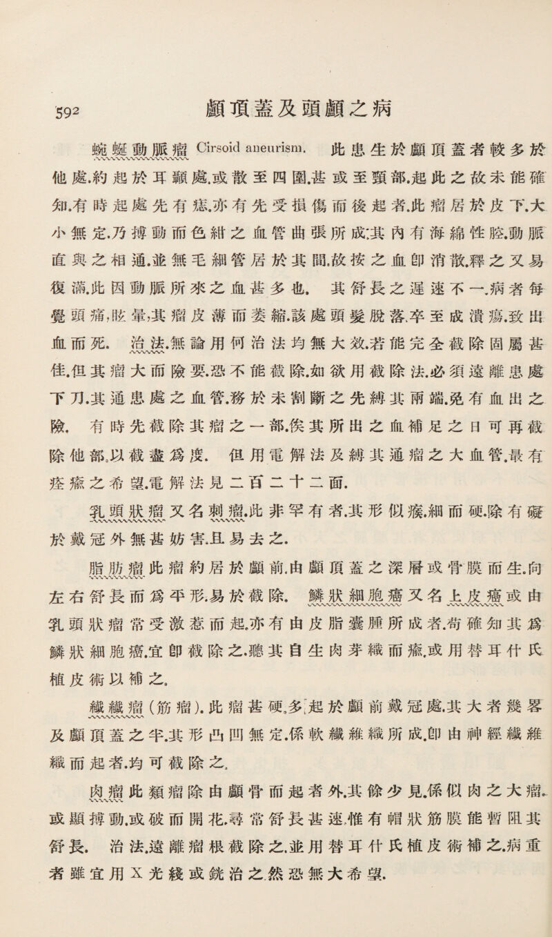 顧巧蓋及頭顧之病 腕蜡動脈瘤Cirsoid aneurism. 化患生於顧頂蓋者較多於 他處.約起於耳顯處戚散至四圍甚或至頸部.趙此之故未能礎 知.有時趙處先有搔，亦有先受損傷而後起者.此瘤居於皮下.大 小無定.乃搏動而色細之恤管曲張所蔽其巧有海綿性腔.動脈 直與么相通.並無毛細管居於其間，故按之血卽消散.釋之又易 復滿.化因動脈所來之血甚多也.異舒長之遲逮不一.病者每 覺頭痛，眩晕，其瘤皮薄而萎縮•該處頭髮脫落库至成潰瘍.致出 血而死.治歡無諭用何治法均無大效.若能完全截除固屬甚 八〜〜〜* 佳.但其瘤大而險要.恐不能截除.如欲用截除法.必須遠離患處 下刀.其通患處之血管.務於未割斷之先縛其兩端鹿有血出之 險，有時先截除其瘤之一部•俟其所出之偷.補足之曰可再觀 際他雜。H截盡爲度.但用電解法及縛其通瘤之大血管.最有 筵綠之希望.電解法見二肯二干二面. 乳頭狀禮又名刺瘤•化非罕有者.其形似觀細而硬•膝有礙 於戴寇外無甚妨害。且易去之. 脂肋瘤此瘤約居於顚前.由顧頂蓋么深曆或骨膜而生.向 %%% 左右舒長而爲平形•易於截除.鱗狀細胞癒又名上皮癌或由 乳頭狀瘤常受激惹而趙，亦有由皮脂囊購所成者.苟確知其焦 鱗狀細胞癌.宜卽截除之•聽其自坐两芽織而禱满用替耳化民 植皮術巧補之， 繊纖瘤（筋瘤).ft禮甚硬，多;■超於顧前戴冠處其大者幾蓉 孜顧頂蓋之半.其形西凹無定•係軟織維織所成.卽由神經纖雜 織而趙者.均可截除之， 巧瘤化類瘤除由顧骨而遮者外.其餘少見.係似肉之大瘤. 或顯轉動咸破而闢花，尋常舒長甚速，惟有帽狀筋膜能暫阻其 舒長.治法.遠離瘤狠截除之.並用替耳竹氏植皮術補之•病重 者雖宜用X光錢或銳治之.然恐無大希聲.