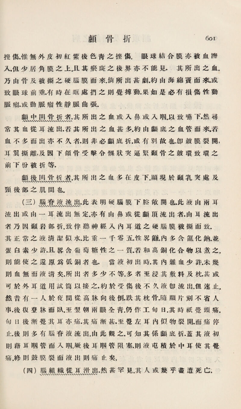 廳骨折 6ot 挫傷.惟無外皮初紅紫後色靑之挫傷.眼球結合膜亦被肅滲 人巧少居角膜之上.旦其聽斑之後界亦不能見.其所出之血. 乃由骨义被撕之硬腦膜而來倘所出甚劇•約由海綿寶而來或 致眼球前垂.有時在眶處奶之則覺搏動•果如是必有損傷性動 脈瘤.或動脈瘤性靜脈曲張. 0 ' 顧中四骨巧者.其所出之血威入鼻或入晒媒致離下•然尋 常其缸從耳流出.若其所出之血甚多.約由顧底之血管而來若 ifiL不多而出亦不乂款則非必顧底折.或有別故化.卽鼓膜裂開， 耳翼撕離，及因下領骨受擊令驟狀突逼緊顯骨之鼓環致環之 前下你被折等. 顚後凹骨折者.其所出么偷.多巧皮下.願現於颖乳突處及 頸後部之肌間也 C- - (S)腦脊液流出.此表明硬臟膜下腔敞開也.此液由兩算 流出或由一耳流出無定.亦有由鼻或從顧頂流出款由耳流出 <, ' ’ 者乃因顯岩部折.致伴聽神經入內耳道么硬®膜被撕而致. 其正常之液淸潔似水.比重一千零置.性器識。內多含a化納.並 蛋白素少許•且蓉含礁1萄糖性之一質.若和高銅化合物巧煮之. 則能使之還原爲低颁者化.當液初出時.其內雜化少許.未幾 則化無而液淸矣.所出者多少不等.多者至浸其敷料及枕.甚或 - ；• 可於外耳道用試简巧接之•約於寶傷後不久液卽流出.但速止. 然昔有一人於化間從高牀向後倒，跌其枕骨•隨顯片刻不省人 .，f .1 事•後復登牀而臥.至翌朝兩眼全靑.仍作工旬日.其時祇覺頭痛. 句日後漸覺其巧亦痛•其痛漸甚•至覺左耳內似物裂P肩.而痛停 北.後則多有腦脊液流出.由此觀之.可知其係顧底折.蓋其液初 則藉县個管而入晒.厥後耳觸管脚塞.則液巧積於中耳使其駕 痛.終則鼓膜裂而液出則痛化矣. 心.*1 (四）腦組織從巧滞出•然甚罕見.其人或幾乎盡遭死亡.