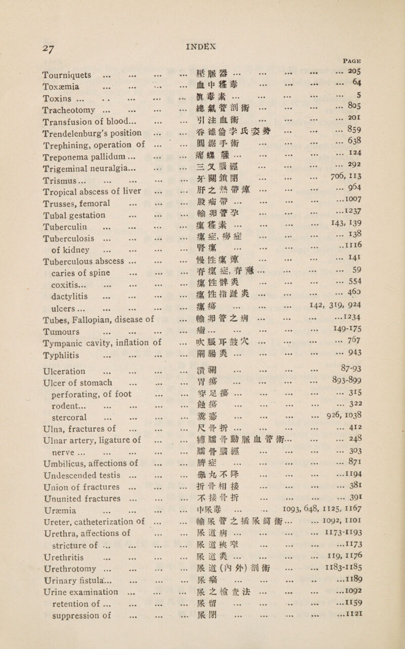 27 Toxaemia . Toxins ••• • • ••• ••’ Tracheotomy. Transfusion of blood... … Trendelenburg's position ... Trephining, operation of … Treponema pallidum. Trigeminal neuralgia.. Trismus. Tropical abscess of liver … Trusses, femoral . Tubal gestation . Tuberculin . Tuberculosis . of kidney . Tuberculous abscess. caries of spine . coxitis... ... ... … dactylitis . … ulcers.. ••• Tubes, Fallopian, disease of Tumours . Tympanic cavity, inflation of Typhlitis . Ulceration . Ulcer of stomach ... perforating, of foot rodent... ... ... stercoral . Ulna, fractures of ... Ulnar artery, ligature of 打crvc ••• ••• ••• Umbilicus, affections of Undescended testis ... Union of fractures ... Ununited fractures ... Ursemia . Ureter, catheterization of Urethra, affections of stricture of ... ... Urethritis . Urethrotomy. Urinary fistula'. Urine examination ... retention of. suppression of … Page 壓脈器… • • « ♦ • ■ ... 205 ♦ • ■ 血中旌毒 ♦ • > ■ ■ ♦ 64 眞毒素… ♦ • ■ • ♦ ♦ ,• • 5 ♦ ■ • 雜氣嘗剖術 • • • • •帝 ... 805 • ♦ ♦ 引注血術 • ♦ • ♦ ♦ ■ ... 201 吞德倫孝巧葵势 • • • ♦ ♦ ♦ ... 859 • ■ • 圓鑑手術 • • • • ♦ ♦ • ♦ ■ ... 638 • • • 驚螺難… ♦ • ■ ♦ ♦ ■ ...124 • ■ • S义腦經 ♦ ♦ • • • • • • • ... 292 • • • 牙關鎖閉 • ♦ ♦ • • » 706,I13 • • • .巧之熱帶谨 ♦ ♦ • ♦ ♦ ■ • • • ... 9^4 • ♦ ♦ 股疵帶 ♦ • ■ • ■ • • • • …1007 • • • 輸卵营潭 • • • ...1237 ■ e • 潔旌素… • ♦ ■ ♦ • • 143, 139 ♦ • • 潔症,谤症 ♦ • • ♦ « ♦ ...138 ♦ « ♦ 腎攘 … ♦ ♦ ■ ♦ ♦ ♦ ..iii6 • ♦ • 慢性潔駕 • • • ♦ ♦ ♦ ♦ • ♦ ...141 • ♦ ♦ 脊薇龜脊嫌 ♦ ♦ • ■ • • ♦ • • ... 59 • • • 蕊性碑炎 ♦ ♦ ♦ ■ ♦ ■ ... 554 • • • 潔性指郎炎 • ♦ ♦ ■ ♦ ■ • ♦ • ... 463 • • • 潔瘍 … ♦ ♦ ♦ • ♦ • 142, 319, 924 ♦ • • 輸卵嘗么病 ♦ ■ ♦ ■ • ■ ♦ • • …1234 ♦ ♦ • ••• • • • ♦ • ■ ♦ ♦ • ♦ ♦ • 149-175 • • • 吹脹巧鼓穴 • • • ♦ ♦ ■ ... 767 闢腸炎... ♦ ♦ ♦ ♦ ■ • • ♦ • …943 • • ♦ 潰爛 … • • • • • • • ♦ • 87-93 ♦ ♦ • 胃瘍' … • • • • ♦ • 893-899 ■ ♦ • 劈足揚… • • • ... 315 垂♦ • 倉虫揚 ... • ♦ • • • • ... 322 • • • 糞驚 … ■ ♦ ■ ♦ ♦ ■ • ♦ • 926, 1038 巧骨折… • ♦ ♦ • • • ♦ • ♦ ... 412 縛牆骨動脈血营術… • • • ... 248 ♦ ♦ • 臟营腦經 ♦ ■ ■ ♦ • • ♦ ♦ ♦ …303 • • • 赌症 ... ♦ • • • ■ ♦ ... 871 ♦ ■ • 擧丸不降 • « • • ♦ ♦ • ♦ • ...1194 ■ ■垂 折骨相接 ♦ ♦ • • • • • ■ ■ ... 38i 不模营折 • • ■ ... 391 • • • 中張毒 ... 1093, 648, 1125. 1167 • • • 輸張营么插張简術 ■... ♦ ■ ■ 1092, 1101 • • • 眼道病... • • • ♦ • ■ 1173-1193 ■ ■ • 張道狹窄 • • • • • • ■ ♦ • …1173 • • • 藤道炎… • • • ♦ ■ • • • • II9, 1176 • • • 展道(內处)剖術 • ♦ • ♦ ♦ • 1183-1185 • • ft 藤瘤 ... • * » 冊• ...1189 ♦ ♦ ♦ 張之檢堂法 ♦ ♦ • ♦ • • • • • ...1092 • • • 酿留 ... ♦ ♦ ♦ ♦ ♦ • ...1159 ♦ ♦ ♦ 嵌閉 ... ♦ ♦ ♦ • • • ...II2I