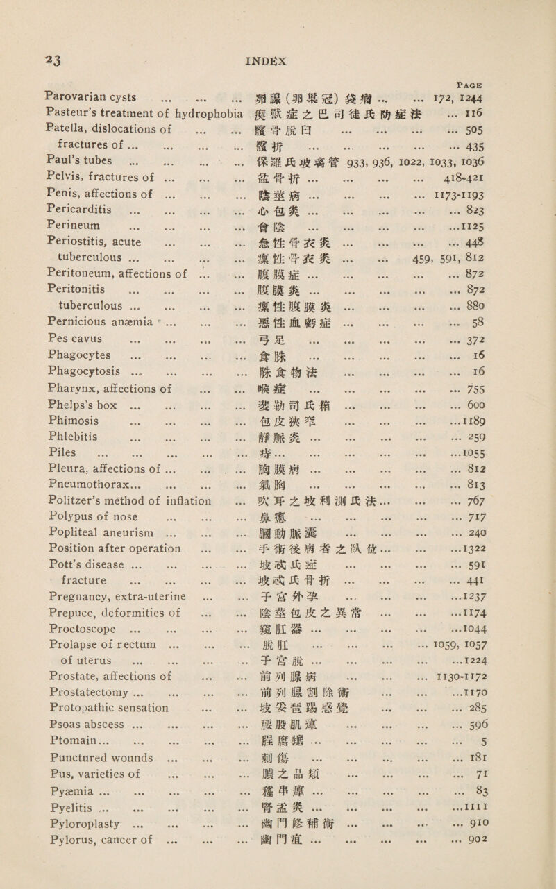 Parovarian cysts . Pasteur’s treatment of hydrophobia Patella, dislocations of . fractures of ... ... .. Paul’s tubes .. Pelvis, fractures of. Penis, affections of.. Pericarditis . Perineum . Periostitis, acute . tuberculous ... .. Peritoneum, affections of . Peritonitis . tuberculous. Pernicious anseraia.. Pes cavils . Phagocytes ... Phagocytosis. Pharynx, affections of . Phelps’s box . Phimosis . Phlebitis . 止 1e s Pleura: affectio口s of. ' ... Pneumothorax... . Politzer's method of inflation ... Polypus of nose . Popliteal aneurism. Position after operation . Pott's disease ... . .. fracture . Pregnancy, extra-uterine . Prepuce, deformities of . Proctoscope ... ... . Prolapse of rectum.. of uterus .. Prostate, affections of . Prostatectomy. Protopathic sensation . Psoas abscess ... ... ... .. Ptomain... ... ... ... .. Punctured wounds . Pus, varieties of .. Pyaemia ... ... ... ... . Pyelitis ... ... ... .. Pyloroplasty. Pylorus, cancer of . 卵礙〔卵巢冠)袋痛... Page 172,1244 瘦獸墟之芭司徒巧巧症法 ...116 磯骨脫曰 . ... 505 懸折 ... ... … …435 保羅氏J皮璃管933, 936, 1022, 1033. 1036 盛骨巧... ... … * • • 418-421 陰莖病.* ... II73-II93 也包炎... … ... ♦ ♦ • ... 823 會陰 . ...1125 急性营巧炙. * • • ... 44^ 潔挫骨衣炙. 459, 591,812 腹膜症. • • • ... 872 胺曠炎. ♦ ♦ • ... 8/2 潔性腹膜炎. • • • ... 88o 惡性血顧症. ... 58 巧足 . • ♦ • ... 372 食滕 . e • • ...16 滕食物巧 . • • • ...16 愼遙 ... ... • • • ... 755 斐執司巧箱 . ♦ ♦ ♦ ... 600 包皮狹堆 . • ♦ ■ …1189 靜脈炎. ... 259 ... ... ••• ••• « • • …1055 胸膜病. ♦ • ♦ ... 8i2 胸 • •• ••• ... 813 炊巧之坡利测氏法... ♦ ♦ ■ ... 767 鼻潑 . ■ ♦ ♦ ... 717 願動脈囊 . ♦ ♦ ♦ ... 240 手術後病者之凯化… • « > …1322 坡试:氏症 . …591 坡试:氏骨折. • ♦ ♦ …441 予替炸畢 … ... ♦ ♦ • …1237 陰莖包皮之異常... ♦ ♦ ♦ …1174 窥紅器. ...1044 脱肛 ... ... … ♦ ♦ ♦ 1059, 1057 子宮脫. … ♦ ♦ ♦ ...1224 前列腺病 . 1130-1172 前列腺割餘術 ... ♦ ♦ ♦ …1170 坡梁墙踢感覺 ... ... 285 腰般朋i薄 . ♦ ♦ • ... 596 腥腐離. • • • ... 5 剌傷... … ... ...i8i )1之品類 . ♦ ♦ • ... 71 趨串灌. ... 83 腎盡炙... ••• ... ♦ ♦ ♦ ...III I 幽門修補術. ♦ • • ... 910 齡門殖. • • • ,•♦ 902