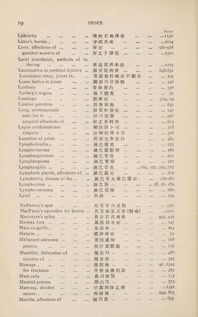 Page Lithotrity .. ♦•■ 腾脯石巧碎術 « ♦ • • • • …1152 Littre's hernia. «•• ••• 李顶氏疵 ... ♦ ♦ • ...1014 Liver, affections of ... • ■ ■ • • • ,巧症 . ■ • ♦ 961-968 gunshot wounds of • ♦ • ♦ .巧之子禪傷... ...1310 Local anaesthesia, methods of in- ducing . • •• ■♦ ■ 使局部麻木法 ♦ • ♦ • • • ...1279 Localization in cerebral injuries ... 腦受傷辨化… ♦ ♦ • 648-651 Locomotor ataxy, joints in... ... 宵腦後枉颊症內關節 ♦ • • ... 545 Loose bodies in joints ♦ • ■ • • • 關節內 '裙動物 • ♦ ♦ • • • ... 548 Lardosis . ♦♦♦ •■♦ 替曲節凸 ... • • 4 ■ r …35日 tudwig’s angina ... • • » ♦ ♦ ♦ 頌下11炎 ... » • ♦ ... 79 Lumbago . • • • • • • 腰萍症... ... ♦ • ♦ 329, 43 Lumbar puncture ... i•• ♦•■ 腰脊剌術 ... • • • ... 639 Lung, actinomycosis ♦ ♦ • ♦ • • 肺菊形菌症… • • « • ♦ • ...147 embolus in ... ... ■ » • • ♦ ♦ 肺內漂團 ... ♦ ♦ • …258 surgical affections of • • t • • • 肺之化巧病… ■ « ♦ • • • ... 813 Lupus erythematosus ♦ » ■ • ♦ • 聽性路1>司... » 1 ■ ♦ *• ... 3i8 vulgaris . • » • • 潰觸挫路{>司 • • • ■ « ■ •316 Luxation of joints … ♦ • ♦ • • • 關節完全脫白 ■ • ♦ ... 484 Lymphadenitis. • ♦ ♦ • • • 漸己腺炎 … ■ ■ » • • • …275 Lymphadenoma ... • ■ ♦ ♦ • • 淋芭腺鹏瘤… ■ • ■ ... 280 Lymphangiectasis ... 淋己管痕 ... • • • ... 272 Lymphangioma ... • • • ■ • ■ 满邑管瘤 ... ♦ • ♦ ... 271 Lymphangitis. • • • • • • 紙己管炎 ... ...269, 127, 313.727 Lymphatic glands, affections of ... 破E腺症 ... • * « ♦ ■ 1 ... 275 Lymphatics, disease of the 琳己嘗及琳巴腺症… 鲁• ■ 269-282 Lymphocytes. 郝己脉. • ♦ ■ 38, 56, 282 Lympho-sarcoma ... ■ • • • 淋己谣瘤 ... • • • ■ ♦ • ... 282 ly y sol ••• ••• • • • • « ♦ 來蘇 . ■ ■ • ♦ • * ...194 McBurney’s spot ... ♦ • • ♦ • ■ 偏克李內巧點 • • • 告♦ • ... 950 MacEwen’s operation for hernia ... 馬克猶恩氏法(割疵) … …1002 Macintyre’s splint ... • ♦ ♦ • • 3 馬肯亩巧巧板 ... 432, 439 Madura foot . • e • ■ ♦ ■ 馬都拉足症… • • • • • • …1*47 Main-en-griffe。. • ♦ « • • « 爪形手. … ... 204 Malaria ... ... ... ♦占• ■ • • 疆病擇症 ... • ■ ■ … • . . V Malignant adenoma ... • • • ♦ ■ ■ 惡性腺瘤 ... • • • • • • ...i68 pustule . 獸疗惡濃趨… • ♦ • … ...II7 Mandible, dislocation of ♦ • • • • • 頌脫白. • • • …488 injuries of . ♦ • • • ♦ ♦ 領骨折. … ... 395 Massage. 雜♦ • ♦ ■ ♦ 揉捏術… … • « ♦ • « « 40, 13^4 for fractures ... • ♦ • • • • 骨折後揉捏法 ♦ ♦ ♦ ■ ♦ • ... 385 Mast-cells ....... ♦ ■ • 舉• • 馬司特滕 ... • ■學 ...155 Mastoid antrum ... • • • ♦ ♦ • 飄凸穴... ... ♦ ♦ • • • • ... 773 Mattress, divided ... • • • • ♦ « 巧爲四化么賴 • • • ...1341 suture... ... ... ♦ • ■ • • • 禪縫術. 199, 865 Maxilla, affections of ♦ • • , ♦ ♦ ■ 頗穴患. • ♦ • ... 695