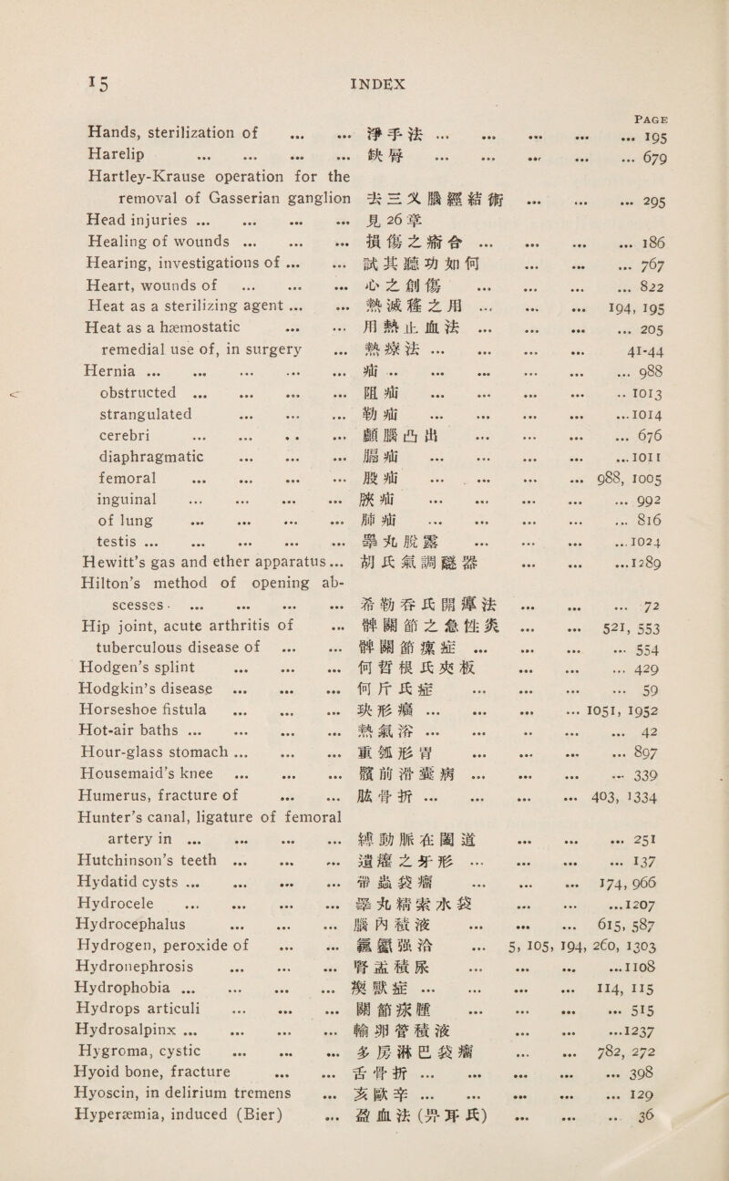 Hands, sterilization of .淨乎法... Harelip .俠辱 ... Hartley-Krause operation for the Page …195 ... 679 removal of Gasserian ganglion Head injuries ... ... ... ... Healing of wounds. Hearing, investigations of. Heart, wounds of .. ... Heat as a sterilizing agent. Heat as a haemostatic . remedial use of, in surgery ... Hernia ... obstructed . ... strangulated . cerebri . ... diaphragmatic . femoral ... ... ... ... inguinal ... ... ... ... of lung ••• ••• ••• testis ••• ••• ••• ••• ••• Hewitt’s gas and ether apparatus... Hilton’s method of opening ab- 去s义腦經結術 見26草 • « • …巧5 損傷之渝合… ♦ • ♦ • ♦ ♦ ...i86 試其聽巧如何 ■ ♦ • ♦ •• ... 767 也么創傷 … • • • ... 822 熱滅趨么用… • • • 194, 195 用熱止血法… ♦参• ... 205 熱療法. ■ ♦ • 41-44 — • ■ • • • ■ • ■ ■ • • ■ ... 988 阻疵 . • • « •• 1013 勒疵 ... ... ♦ ■ • • •• ... 1014 願臓凸出 … ♦ ♦ • ♦ ♦ ■ ... 676 脇池 ... … • ♦ ■ ...1011 般痛 ....… • • • • ■ ♦ 988, 1005 獻 ... ... • • • ，•• 992 肺池 . ■ ■ • • ■ • ... 816 擧丸脫露 ... ■ • ♦ ... 1024 巧氏氣調驗器 • • • ♦ • ■ …1289 SCCSSCS • ••• ••• • • • 希勒呑巧闢潭法 • •• ... 72 Hip joint, acute arthritis of 神關節之念性炙 ♦ • • • • • 521, 553 tuberculous disease of • ■ • • • « 神關節薇症… …554 Hodgen’s splint ... • • • • • « 何哲根巧夾板 • ■ • ... 429 Hodgkin’s disease ... • •• 何斤巧症 ... • • • • • • … 59 Horseshoe fistula ... ♦ ♦ ♦ • •• 狹形痛. ♦ ♦♦ • ♦ ■ 1051，1952 Hot-air baths. • • • 熱氣浴. • • ■ • ♦ ... 42 Hour-glass stomach ... • • • • • ♦ 證鋪形营 … • • • ♦ ♦♦ ... 897 Housemaid’s knee ... ♦ ♦ ■ • ♦ ♦ 驟前滞囊病... > • • …339 Humerus, fracture of . Hunter’s canal, ligature of femoral 化骨折. • • • ■ ♦垂 403, 1334 artery in . 縛動脈在閨道 ■ ♦ ♦ ... 251 Hutchinson’s teeth ... 遺灌之牙形… ♦ ♦ • ...137 Hydatid cysts. • ♦ ♦ 带蟲袋瘤 ... ♦ ■ ♦ 174, 966 Hydrocele . • • • 肇丸髓索水袋 • • ♦ • ♦ ♦ ...1207 Hydrocephalus ... • ♦ • 腦內穂液 ... 615. 587 Hydrogen, peroxide of • • • 覇氮强洽 ... 5, 105, 194, 260, 1303 Hydronephrosis ... • • • 臂益積康 ... Hydrophobia. • • • 娛獸症. • • • 114,115 Hydrops articuli ... • ♦ • ♦ ♦ ♦ 關節嫁隨 ... • • ■ ... 515 Hydrosalpinx. • ♦ • 輸卵营積液 • • ♦ ...1237 Hygroma, cystic ... ■ 多房郝芭袋感 • • * • ♦ ♦ 782, 272 Hyoid bone, fracture ♦ • • • • • 舌骨折. • •• ... 398 Hyoscin, in delirium tremens • • ♦ 亥獻辛. •翁■ ...129 Hyper淀mia, induced (Bier) 盈血法（?吁巧巧） ... 36