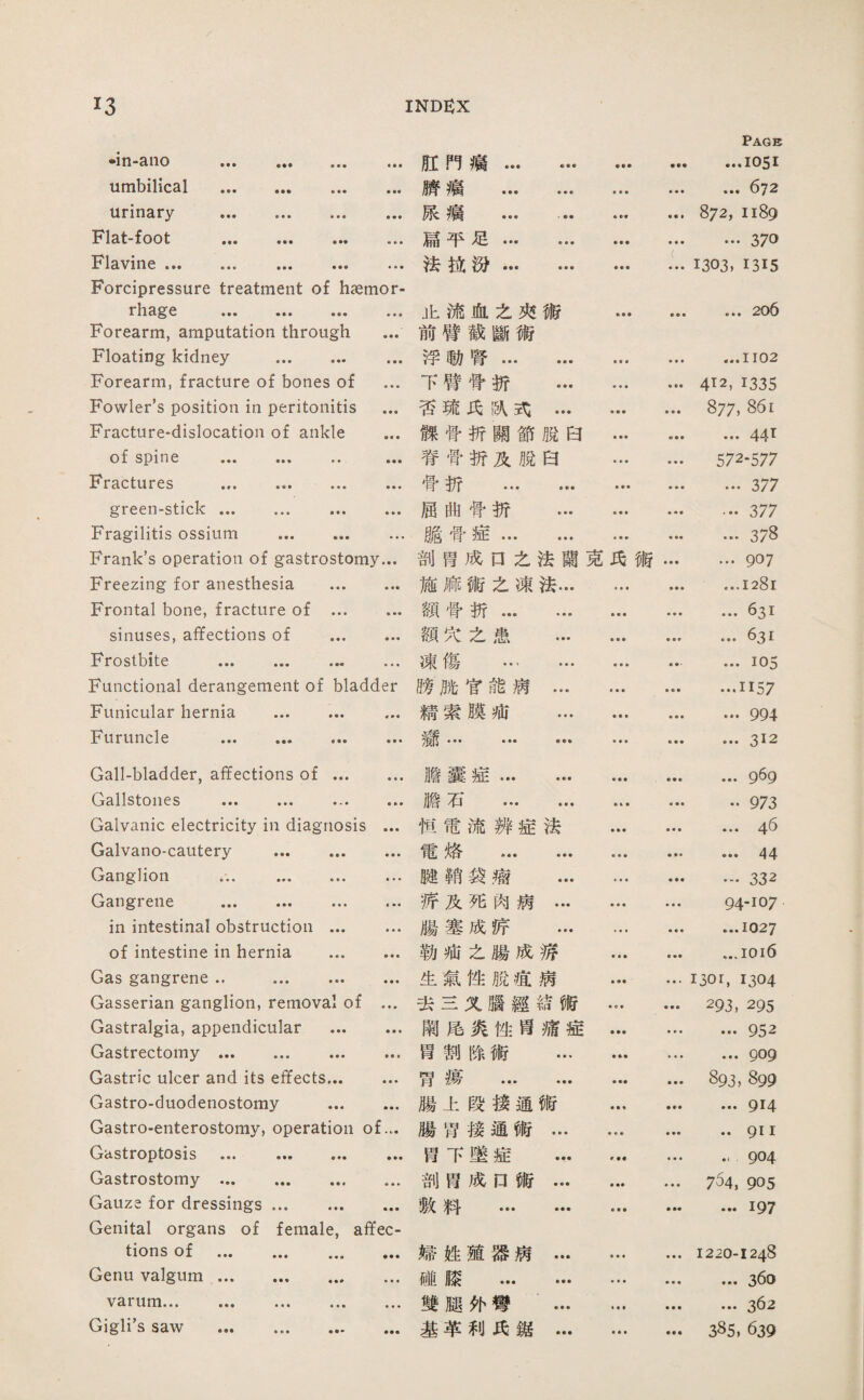 •in-aiio . umbilical . urinary . foot ••• ••• • •• Flavine ••• Forcipressure treatment of haemor- rhage ••• ••• ... Forearm, amputation through ... Floating kidney . Forearm, fracture of bones of ... Fowler’s position in peritonitis ... Fracture-dislocation of ankle ... of spine ... ... ... ... Fractures ... .. green-stick. Fragilitis ossium . Frank's operation of gastrostomy... Freezing for anesthesia . Frontal bone, fracture of . sinuses, affections of . Frostbite . ... Functional derangement of bladder Funicular hernia . Furuncle . Gall-bladder, affections of. Cj3.11stoil0 S ••• ••• ••• ••• Galvanic electricity in diagnosis ... Galvano-cautery . Ganglion ... . ... Gangrene . in intestinal obstruction. of intestine in hernia . Gas gan客rene .. ... . Gasserian ganglion, removal of ... Gastralgia, appendicular . Gastrectomy. ... Gastric ulcer and its effects. Gastro-duodenostomy . Gastroenterostomy, operation of.,. Gastroptosis . Gastrostomy.. Gauze for dressings. Genital organs of female, affec¬ tions of . Genu valgum. varum... ... . Gigli’s saw . 紅門瘤. ••• Pag反 ...1051 赋瘤 . ♦ ♦ ■ • ♦ • ... 672 藤瘤 . 872, 1189 扁平足. ■••• …370 法巧汾. ( ♦ ♦ ■ ♦ ♦ • 1303, 1315 止流血之巧術 • ♦ ■ ••• ... 206 前臂截斷術 浮動腎. • ■ • • • • ...1102 下臂营折 ... ♦ ♦ ♦ ♦ 412, 1335 巧琉巧飘巧... ♦ • ♦ • ♦ • 877, 裸骨折關節脫白 ... 441 脊骨骄及脫白 • • • ■ • ♦ 572-577 骨折 . • ■ ♦ • ■ ♦ ... 377 屈曲骨折 ... • ■ ■ ♦ 4 ■ 377 跪骨症... ... - 3/8 剖胃成口之法蘭克巧術… ...goy 施麻術之凍法… • • • • • • …1281 額骨折. ♦ ♦ • • • • ... 631 額巧么患 ... • • • • • r ... 631 凍傷 … … • ♦ • ■ ♦ • ...105 膀脱官能病… ■ • • ■ ■ • …1157 髓索膜池 ... ♦ • ■ ♦ ■ ♦ ... 994 • • • ♦ ♦ • ■ ■ ■ …312 膽囊姐… ••• ■ ♦ ♦ 0♦♦ ...gSg 膽石 ... ... » « • 着• ■ ••973 恒電流辨症法 ♦ ♦ ♦ ■ « • ... 46 需烙 . ♦ • ♦ ••• ••• 44 踏銷袋瘤 ... • ♦ ■ ♦ ♦ ♦ …332 游及死肉病… ♦ ♦ ♦ ♦ ♦ • 94-107 腸塞成辟 ... • « • • ■ ♦ ...1027 勒烟么腸成游 ■ ■ ■ • • ■ ...ioi6 生氣性脫邁病 • ♦ • ■ • • i3or, 1304 去兰义腦經結術 • « • ••• 293, 2% 闡處炎性旨痛症 ♦ • ■ • • ■ …952 胃割除術 ... ■ ♦ ... 909 国湯 ••• ••• 893, 899 腸上段接通術 ■ ■ ♦ • ... 914 腸留接通術… • • • • •• .. 9! I 胃下墜症 ... r•• •«• •‘ 904 剖胃成口術… • •• «♦ • 754, 905 敕料 . • • ■ 参•• .••197 婦姓殖器病… • ♦ ■ ♦曇• I2三0-12斗8 碰膝 ... … • ♦ • ♦ ♦ ♦ ... 36o 雙腿外彎 … • ■ ■ • • • ... 362 基苹利巧鑑… • ♦ • ♦♦♦ 385, 639