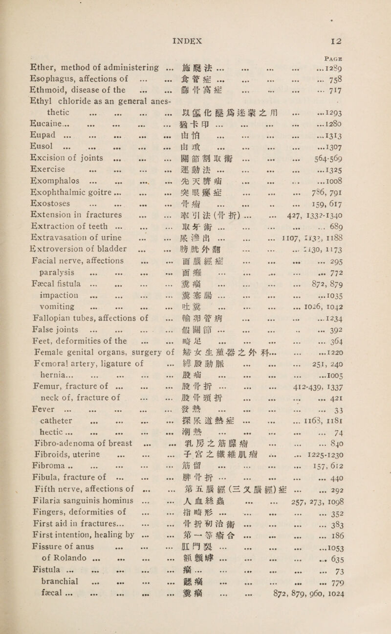 Ether, method of administering • • ♦ 施麟法... • • • ♦ • » ♦ ♦ ■ Page ... 1289 Esophagus, affections of • • • ♦ • • 食管症… ♦ ■ ♦ ♦ • ■ • ♦ • ... 758 Ethmoid, disease of the • •参 ♦ ♦ • 締骨窩症 ♦ ■ 1 • • • ♦ ♦ ♦ …717 Ethyl chloride as an general anes¬ thetic . 化慰化磯爲迷蒙之用 • ♦ ■ …1293 Eucaine. • • « 猶卡印... • • • ♦ ♦ • …1280 Eupad.. 曲怕 ... • • • ♦ ♦ • ■ ■ • •1313 Eusol . ♦ ♦ • 由瑣 ... • • • • • • • ■ ■ …1307 Excision of joints … • •• • • • 關節割取術 • • • ♦ ■ ■ 564-569 Exercise . ♦ ■ • 運動法... • • • ♦ • ♦ • • • .1325 Exomphalos . • «« 化天赚池 ♦ •• ♦ ♦ ■ • • • ...ioo8 Exophthalmic goitre... 垂♦ ■ 爽眼麗症 ♦ • ♦ 786, 791 Exostoses ... ... ♦ ♦♦ ♦ ♦ • 骨瘤 ... * ♦ ♦ ♦ ♦ 159, 617 Extension in fractures ♦ • • • • • 率引法（骨祈) ■ ■ ■ 427, 133?-1340 Extraction of teeth ... ♦ • ♦ ♦«* 取巧術... • » • • • • ... 689 Extravasation of urine • • • 廉滲出1 ... ♦ • ■ • • • 1107, li3l> II縱 Extroversion of bladder ♦ • • ♦ • ♦ 膀脱外翻 .一 > ■ ■ :。0, 1173 Facial nerve, affections • • • 面腦經症 • • • • ♦♦ ... 295 paralysis ... ... • • • • 面灘 ... 4 • • '一 ♦ ■ ■ ... 772 Fsecal fistula . • • ♦ … 糞瘤 ... • • > ♦ •睾 • • • 872, 879 impaction . ♦ ♦ ♦ … 糞塞殿... ■ ■ ■ • ♦ e ...1035 vomiting ... ... • • • 吐糞 ... 1026, 1042 Fallopian tubes, affections of • ■ ■ 輸卵管病 • • • ■ ♦ ■ • …1234 False joints ... ... 假關節… ■ ■ » • « • •• 392 Feet, deformities of the ♦ • • 崎足 ... ♦ • ♦ ♦ ■ ♦ • • • …364 Female genital organs, surgery of 婦女生殖.器么化科… ♦ • ♦ • ••1220 Femoral artery, ligature of ♦ ♦ ♦ 總般動脈 • •• • ♦ ■ • • • 251, 240 hernia. ... • • • • ♦ • 腿細 ... • • • • •• • • V …1005 Femur, fracture of ... ♦ ♦ • 股骨拆... ♦ ♦ ♦ 412-439, 1337 neck of, fracture of • • • ♦ ♦ ♦ 般骨頸折 ■ • ■ • • • • « • ... 421 Fever . ... • ♦ ♦ • • • 發熱 ... • •• ♦ ♦ • • • • … 33 catheter . » • • 探張道熱症 ■ ♦ • ii63, 1181 hectic，•• • ••• 潮敦 ... • f « « • • …74 Fibro-adenoma of breast • • • 乳房之筋臓嬌 • • • • • • ... 840 Fibroids, uterine ... • • ♦ • * • 子皆么繊雑肌瘋 • • • 1225-1230 Fibroma. ... • • • 筋留 ... ■每* • • • ■ ♦ ♦ 157, 612 Fibula, fracture of ... • • • 胁骨折… ♦ ♦ ♦ ■ ♦ ♦ ... 440 Fifth nerve, affections of 第五腦經义腦經）症… ... 292 Filaria sanguinis hominis … 人血絲蟲 • • • • • • 257. 273, 1098 Fingers, deformities of ■ • • 指崎形... ♦ • ♦ …352 First aid in fractures... 骨折執殆術 • • • ■ ♦ ♦ ...诚 First intention, healing by • ■ • 第一等渝合 • • • ♦ ♦ ♦ ...i86 Fissure of anus ... ♦ • ♦ 肚門藝... ♦ ♦参 • ■ ♦ • ••1053 of Rolando. • • • 媒颇膊... • • • ♦ • ■ ... 635 Fistula . ♦ • ♦ • • • • • ■ • ♦ ♦♦ • •• 73 branchial . • • • ♦ ♦ • 離禱 ... ♦ ♦ • ... 779 faecal. ... • •• ♦ ♦ ♦ 糞瘍 ... • •• 872, 879, 960, 1024