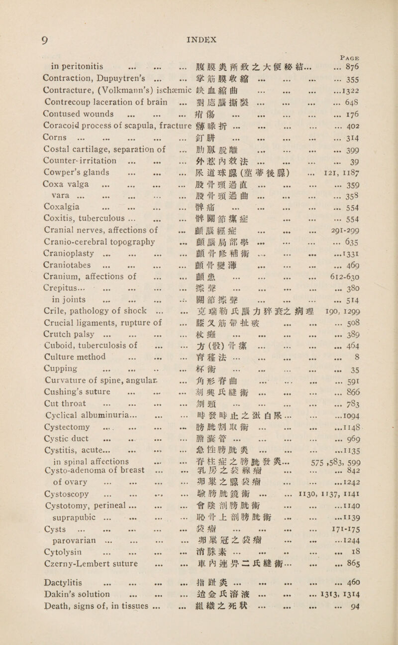 in peritonitis . • • ♦ 腹膜炎巧致么大便秘結… Page ... 876 Contraction, Dupuytren’s ... 掌筋膜收縮. • • ♦ …355 Contracture, (Volkmaim's) ischaemic 狹血縮曲 . ♦ ■ ♦ ...1322 Contrecoup laceration of brain • • • 對處臟撕裝. • • • ... 648 Contused wounds . 淸傷 ••• ••• … • ♦ ♦ ...176 Coracoid process of scapula, fracture 離祿折. ♦ ♦ ♦ ... 402 C-/Orn s ••• ••• ••• ••• ■ ♦ • 紅饼 . • ♦ ■ ... 314 Costal cartilage, separation of 肋賊脫離 . • • • ... 399 Counter* irritation . • • • 化栽內效法. • ♦ ♦ ... 39 Cowper’s glands . ♦ ♦ ♦ 旅道球腺（莖蒂後聰） I2I, 1187 Coxa valga . 殿骨頸過直 . • • • …359 V 3-1* 9» • ■ ♦ 般骨頸過曲... ... • • • …358 Coxalgia . • • • 碑痛 ... . ♦垂• ... 554 Coxitis, tuberculous. • ♦ • 碑關節攘症 … ♦ • • …554 Cranial nerves, affections of • •« 願腦經組 … ... • • • 291-299 Craniocerebral topography • •• 願腦局部學… … • ♦ ♦ ... 635 Cranioplasty. ■ ■ • 顧骨修補術. ...1331 Craniotabes . • ♦ ♦ 關骨變薄 . ... 469 Cranium, affections of ... • « • 顧患... ... ... • • • 612-630 Crepitus*,, ••• ••• ••• 擦聲 ... ... ... • • • ... 380 in joints .. ... 關節擦聲 . • • • ... 514 Crile, pathology of shock ... • • ■ 克瑞勒巧腦力絳衰么病理 190, 1299 Crucial ligaments, rupture of ♦ ♦ • 膝义筋帶扯破 ... ■ ♦ ♦ ... 5o8 Crutch palsy. ♦ • ♦ 杖擁 . • • • •••389 Cuboid, tuberculosis of ... ■ • ♦ 方（般）骨潔 . ... 464 Culture method . ♦ ♦ ♦ 育趨法. • •• ... 8 Cupping . 标術 … ... ... ■ ♦ • ••• 35 Curvature of spine, angular— • ■ • 角形脊曲 … ... .591 Cushing’s suture . 刻興氏縫術 . • • • ... 865 Cut throat . • • • 测頸 . • ♦ ♦ 783 Cyclical albuminuria. … 嗤發時止么蛮白炭… • • ♦ ...1094 Cystectomy . ... ... ♦ •« 膊腑割取術. • • ■ ...1148 Cystic duct ... ... ■ • • 膽囊营. • ♦ • ... 969 Cystitis, acute... ... … •«1 急性隙魄炎 . ♦ • ■ …1135 in spinal affections ... 脊柱症之畴腕發炙… 575 ,583, 599 Cysto-adenoma of breast ... 乳房么袋線瘤 ... • • • ... 842 of ovary ... ... ... • »* 卵巢之腺袋瘤 ... ■ ♦ ■ ...1242 Cystoscopy ... .. • • • 驗膀脱鏡術. 1130, 1137, II4I Cystotomy, perineal... ... • ♦ • 會陰剖膀腕術 ... • • • ...1140 suprapubic ... . «♦ ♦ 恥臂上剖膀腑術 ... • • • …1139 ••• ■■■ • • • 换癖 ... ... ... • • • I7I-I75 parovarian ... ... ... ♦ ♦ • 卵巢寇么袋瘤 ... ♦ ■■ ...1244 Cytolysin ... ... ... • 消滕素. ♦ • • ...i8 Czerny-Lembert suture ... 車內連巧•二氏縫術… ... 865 Dactylitis . • •• 指郎炙… … ••• ... 460 Dakin’s solution . 逍金巧溶液. 1313. 1314 Death, signs of, in tissues ... ♦ ■ ♦ 組繊之死狀… ... • •• … 94