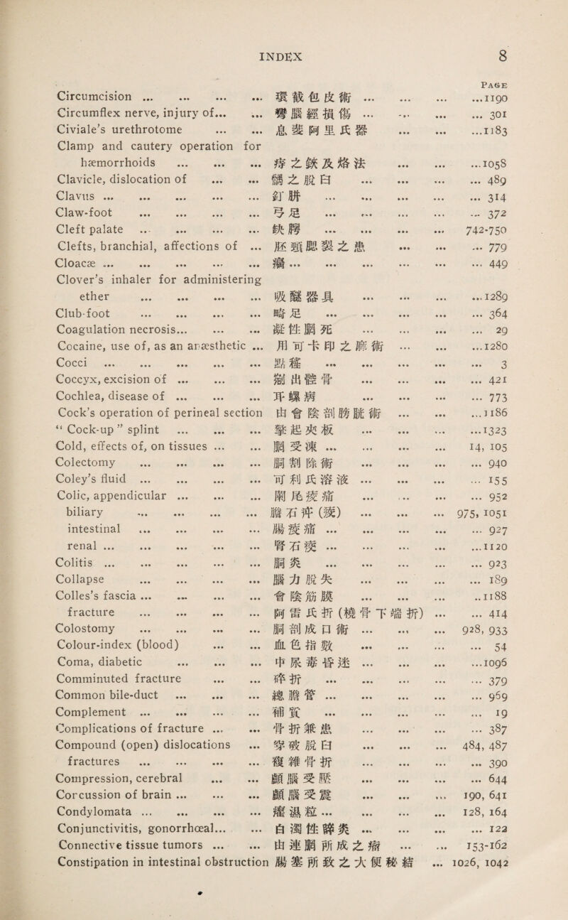 Circumcision. 環截包皮術… ■ ♦ « • • « Pace …1190 Circumflex nerve, injury of... • • • 彎腦經損傷… -» • ♦ ♦♦ …301 Civiale，s urethrotome ... Clamp and cautery operation • • • for 息藝阿里氏器 ...1183 hsemorrhoids . 淳么鉄及烙法 • • • ...1058 Clavicle, dislocation of ... 離么脫白 ... • • • • ♦ • ... 489 viis ••• ••• ••• ••• • • • 封‘饼 . » • • • • • ... 314 Claw-foot . ♦ ■ • • • • e • ♦ « • 372 Cleft palate ... . ♦ ■ a 缺腰 … … ■ • ♦ 742-750 Clefts, branchial, affections of ♦ • ♦ 腔齋腮裝么患 垂♦♦ …779 0^1OclC36 ••• ••• Clover，s inhaler for administering ••• • • • • • • …449 ether . 吸離器具 ... • • « ...1289 Club-foot . • • • 畴足 . • • • • • ♦ ... 3^4 Coagulation necrosis. • 凝性鹏死 … « • • • • • … 29 Cocaine, use of, as an areesthetic ... 用巧卡印之麻術 ♦ • ♦ • • • …I28o 。OCCl 、•/ • « • 點趨 … … • ♦ • ♦ • • … 3 Coccyx, excision of. ■ ♦ • 鄕出體营 ... • • • • • • ... 421 Cochlea, disease of . • ■ ♦ 巧螺病 ... • ■ ♦ ... 773 Cock's operation of perineal section 由會陰剖膀賊術 • • • • • • •，. ] ‘‘Cock-up’’sp]int . • • • 擎起夾板 ... » * • ...1323 Cold, effects of, on tissues ... ■ • ■ 臓受凍. ■ ■ « • ♦ ■ 14, 105 Colectomy . 参《 • 顺割隙術 ... ♦ ■ • ♦ ■ • ... 940 Coley’s fluid ... ... ... • • • 可利氏溶液... ■ ♦ ■ …155 Colic, appendicular. • ■ • 蘭尾褒痛 ... < • • • •• 952 biliary . • • • 膽石评馈）... ♦ • ♦ 975. 1051 intestinal .. ... ♦ ♦ « 臟稷痛. ♦ • ♦ ♦ ■ • …927 renal 腎石薇. • • t ■ • • ...1120 O^olitis ••• • • • 禍炎 . • •. ... 923 Collapse ... ... ... ♦ • ♦ 腦力脫失 ... ♦ • ♦ ♦ ♦ ♦ ...189 Colles's fascia. ... ♦ ♦ • 會陰筋膜 ... ♦ ■ ■ ..I 记8 fracture ... . • ♦ • 阿當氏折（燒骨下端折） • • ■ ... 414 Colostomy . ... • • • 顺剖成口術… 928, 933 Colour-index (blood) ... ♦ • • 曲•色指数 ... ♦ • • » • ♦ ... 54 Coma, diabetic . ♦ • • 中展毒昏迷… • • • • • ♦ ...logS Comminuted fracture ... • • • 碎折 . • • • • • • …379 Common bile-duct . • • • 總、膽管… ... • ♦ ♦ • • • ... 9^9 Complement .... ♦ • ■ 補賞 . ■ ♦ ♦ • • • ...19 Complications of fracture … 骨折兼患 ... • • • • ♦ ♦ ... 387 Compound (open) dislocations • • • 寶破脫白 ... ♦ • ♦ ♦ • • 484, 487 fractures ... . • • • 複雜曾折 ... • • • • • • ... 390 Compression, cerebral • • • 顧腦受壓 ... • ♦ ♦ 644 Corcussion of brain. • • • 顧腦受震 ... ♦ ♦ • 190, 641 Condylomata. • • • 灌潑超… ... ♦ ♦ ♦ 128, 164 Conjunctivitis, gonorrhoeal... 華♦ ♦ 白濁性辟炎… • • • 每• • ...122 Connective tissue tumors ... • • • 由連腮巧成之癖 • • • ♦ > ♦ 153-162 Constipation in intestinal obstruction 腸塞巧致之火便秘結 • •• 1026, 1042