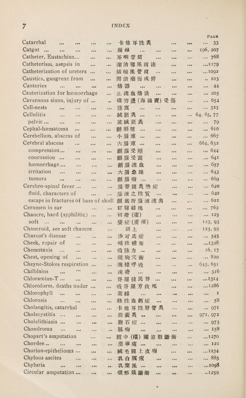 Catarrhal . ♦ • ♦ • 卡他巧性炙 ♦ ♦ ♦ • •• Pagb … 33 Catgut ... •‘， ... • • • • • • 滕線 . 196, 207 Catheter, Eustachian... • • • • • • 巧僞管简 ... ♦ ■ • …768 Catheterism, asepsis in ♦ ♦ • 潔消導張筒法 • ♦春 ...1179 Catheterization of ureters • ■ ♦ • • • 插輸張管筒… ♦ • ■ • • ■ ...1092 Caustics, gangrene from • • • • •• 因潰藥而成涼 • •• ♦ • ♦ ..103 Cauteries ... ... ♦ ♦ ♦ 烙器 . • • • … 44 Cauterization for haemorrhage • • • 止流血烙法… * • ♦ ... 205 Cavernous sinus, injury of • ♦ ♦ -•• 蝶勞還（海綿寶）受傷 ... 654 Cell-nests . • • • • • • 滕搏 . ♦垂■ …323 Cellulitis . ♦ • • ♦ ■ 滅腮炎… … • • • ♦ • • 64, 65, 77 pelvic. • • • ♦«♦ 益滅胸炎 ... • • ♦ ... 79 Cephal-haematoma ... ■ ■ ■ ♦ ■ ♦ 顧游趨… •，. • • • ... 6io Cerebellum, abscess of ♦ • ♦ ♦ • • 小腦違. f ♦♦ ... 667 Cerebral abscess ... ♦ ♦ • ■ • ■ 大腦違. 664, 632 compression... ... • ♦ • • • ♦ 顧腦受壓 … ♦ ♦ • ... 644 concussion. ■参■ ■ • ♦ 顧腦受震 … • • « …641 haemorrhage. 垂■ ♦ 願腦流血 … ♦ • • • • • • ••657 irritation . • • • • •• 大腦急躁 … • •« ... 643 tumors . ♦ ♦ ■ * • • 願腦瘤… … ♦ ♦ « • 4 • …669 Cerebrospinal fever ... • • • ■ ♦ • 職脊膜炙熱症 • ♦ ■ ... 640 fluid, characters of ♦ ■ • 腦液之性質… • ♦ • ■ 640 escape in fractures of base of skull 願搔折腦液流出 • • • ... 622 Cerumen in ear ■ ■ • • • • ST鶴親塊 … ♦ ♦ ♦ ... 7^9 Chancre, hard (syphilitic) ■ ■垂 初瘡罐） ... ■ ♦ ♦ • • • ...125 soft ••• ••• • • • • • • 瀑症（瘦瘍）… ♦ ♦ ■ ■ • • 123, 93 Chancroid, see soft chancre • • • 同上 ... • * • 123, 93 Charcot’s disease ... . 莎可氏症 ... ■ ♦ ■ • •• 545 Cheek, repair of ... 頌修補術 … ...1328 Chemotaxis ... .... ■ ♦ ♦ » • f 吸滕力. • • ♦ 16, 17 Chest, opening of ... ■ • ■ • ♦ « 關胸义術 ... ♦ ■ • ... 820 Cheyne-Stokes respiration • • ■ 潮樣呼吸 ... »•« ♦ ♦ ♦ 645. 651 Chilblains ... ••• •帝■ • • • 凍瘡 . ♦ ♦ • • • » ... 3i6 Chloratniiie-T. • •• • • • 哥羅巧民替… • • • ...1314 Chloroform, deaths under ♦ • • ♦ • • 吸哥羅芳致死 ♦ • ♦ ...12% Chlorophyll . • ♦ ♦ ♦ ■ • 葉綠 . ♦ ■■ ♦ ♦♦ ... I Chlorosis . ♦ ■ ■ • • « 綠性化腐症… ■ ♦ ■ ... 5S Cholangitis, catarrhal • • • • • ♦ 卡他巧性巧管炙 • •« ... 971 Cholecystitis . • • • 膽囊炙. • ♦ • 971. 972 Cholelithiasis. • •• • • • 膽石症. • ♦ ♦ ... 973 Chondroma . ♦ ♦ ♦ »• • 胁瘤 . • • • ...158 Chopart’s amputation •«• ♦ ♦ ■ 飾•中（構）關節戳斷術 ...1270 Chordee.. • • • ♦ ♦ ■ 莖舉痛. ■ ♦ ♦ ♦ • • ...121 Chorion-epithelioma ... ♦ ♦♦ • • * 滅毛膜上皮瘤 ...1234 Chylous ascites ... • • ■ • • • 乳白胳娥 … ... 885 Chyluria . • •• 乳糜張. ■ ♦参 ...1098 Circular amputation ... ♦ • • 環形截斷術… ♦ ♦ ♦ ..1250