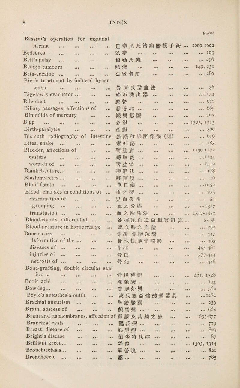 Bassi打i,s operation for hernia . inguinal ♦ ■ • • • • 芭辛尼巧巧疵斷根手術 Page 1000-1002 Bedsores . ■ ■ • ♦ • ■ 队瘡 ... • ■ ■ • • • ...103 Bell’s palsy . 伯勒氏薇 … ♦ ♦ ■ • ♦ • ... 296 Benign tumours ... 聲♦ ■ ♦ ♦ ■ 順瘤 … … • ♦♦ 149, I51 Beta-eucaine ... ... ♦ • ♦ • • • 乙猶卡印 … • « • ♦ • ♦ ...r28o Bier's treatment by induced hyper- <30tTl 13, ■■■ ■■■ • 巧巧巧盈血法 • • • • • • …36 Bigelow,s evacuator ... ♦•* ••• 碎石沸出器… • • ♦ …1154 Bile-duct . • • • • • • 膽營 . ... 970 Biliary passages, affections of ... 膽营症. ... ♦ ♦ • ... 869 Biniodide of mercury • ♦ 録雙氮鹽 ... ■ ♦ ♦ …193 ••• • • • • •• 必潑 . • • • ■ ♦ • 1303, 1315 Birth-paralysis ... • •• ♦ • • 產攤 … ••• ■ ■ ■ • ■ ♦ ... 300 Bismuth radiography of intestine 鱗藥射線照像術(腸) • • • ...gi6 Bites, snake .. 毒蛇傷… … …183 Bladder, affections of ♦ ■ ♦ ♦ ♦ ■ 膀賊病. 垂■ • ♦ ♦ ♦ 1130-1172 cystitis ... ... ♦ • ♦ ♦ • ♦ 膀胁:炎… … …1134 wounds of . • ♦ • • • • 膊脯傷. • • • • • • • • 1312 Blanket-suture. ■ » ♦ • ♦ ♦ 禪縫法. ♦ ♦ • • • ♦ ...178 Blastomycetes. ♦♦♦♦ 厳菌類. ...10 Blind fistula . ♦♦♦ 單口痛... ... • « • • ♦ • ...1052 Blood, changes in conditions of ... 血么變. • • • • « ♦ …255 examination of ... 查血暑論 ... ♦ ♦ ♦ ... 54 -grouping . • •• ♦ ♦ ♦ 血之巧屬 ... » ♦ ■ • ■ ♦ …1317 transfusion. • • • • • • 血•么輸移法… ■ • ■ 1317-1322 Blood-counts, differential • ♦ 各種類血之白化球討算 ♦ ■ ♦ 55-56 Blood-pressure in haemorrhage ... 流血時之血壓 ♦ ■ ■ • • • ... 200 Bone caries . ♦ • ♦ ♦♦♦ 骨觀骨變疏鬆 • ♦ ♦ ■ ♦ ■ …447 deformities of the ... •♦■ ■ 督軟性腿营啼形 • ♦ ♦ …俯 diseases of ... ... ■ ♦ • • * • 骨痛 . • ♦ ♦ 445-481 inj口ries of . • •• 母傷 . • • • ♦ 377-444 necrosis of. • • ■ 垂》■ 营死 … ... •参• ♦ ♦ • ... 446 Bone-grafting, double circular saw f 骨接補術 ... ♦ ♦ ♦ 48【,1328 Boric acid . • •• ■参♦ 娜强酸. • • • ♦ ♦ ♦ ...194 Bow-leg. • • • ■ ♦ « 雙腿化彎 ... ♦ ♦ ■ ♦ ♦ ■ ... 362 Boyle’s anaesthesia outfit ■ • ■ ♦ ♦ • 波氏施亞硝酸氮器具 ■ ■ • ...1284 Brachial aneurism ... • • • ♦♦♦ 脫動脈囊 ... ♦ ■ ♦ ♦ ♦ • …239 Brain, abscess of ... ♦ ■ • • ■ • 顧臘麓. • • • ♦ ♦ ♦ ... 664 Brain and its membranes, affection of 願腦及其膜么患 • •垂 6:35-677 Branchial cysts ... • • • ♦ ■ ■ 瓷思袋漉. • » ♦ …779 Breast, disease of ... • • • ♦ ♦ ♦ 乳房旌. • • • ♦ ♦ ♦ ... 829 Bright’s disease ... 伯來特氏症••• • > ♦ • ♦ ♦ ... 87 Brilliant green. • • • ••• 德綠 … … • ♦ • • ♦ ♦ 1303. 1314 Bronchiectasis. • •• ■♦ ♦ 氣眷痕… … • •• ... 821 Bronchocele .. • • • f ••• … ♦ ♦ ■ ... 785