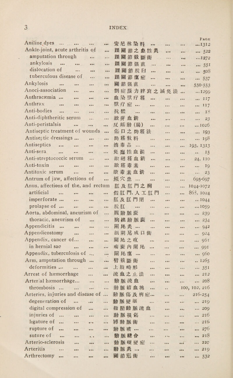 3 INDEX Aniline^dyes ... . Ankle-joint, acute arthritis of ... amputation through . ankylosis . dislocation of . tuberculous disease of . Ankylosis . .. Anoci-association ... .. Anthracsemia. Anthrax . Anti-bodies . Anti-diphtheritic serum ... ... Anti-peristalsis . ... Antiseptic treatment of wounds ... Antiseptic dressings. Antiseptics ... ... ... ... Anti-sera ... . Anti-streptococcic serum ... ... ••• ••• ••• ••• Antitoxic serum . Antrum of ja*w, affections of ... Anus, affections of the, and rectum artificial ••• ••• ••• imperforate. .. prolapse of ••• ••• ，•• ••• Aorta, abdominal, aneurism of ... thoracic, aneurism of . Appendicitis . ... Appendicostomy . Appendix, cancer of. ... in hernial sao . Appendix, tuberculosis of. Arm, amputation through. deformities ... ... Arrest of haemorrhage . Arterial hsemorrhage. thrombosis ... ... … ... Arteries, injuries and disease of ... degeneration of ... ... ... digital compression of . injuries of. ligature of. rupture of. suture of ... ... ... Arteriosclerosis . Arteritis . Arthrectomy. 安尼棘染料… • • • Page • •• •••!三 I 三 躁關節之念性炙 .522 规關節截斷術 ♦ • ■ ••• • • • 12^2 躁願節强直… ♦ … …551 棘關節脫白… ♦ ■ • •• ... 5o8 躁關節潔症… ••• …537 關節强直 ... ♦ ■ • ••• 550-553 割症麟力鲜衰之減免法 ... ...1299 血染獸巧旌... • • • • •• …117 獸巧症. • •• • •• 117 抗體 ... ... • * • .iS 敵齋血淸 ... • • • • • • 23 反驢動（腸）... • • ♦ • ‘•••102良 傷口之巧趨法 • • • ••• …193 防疆敷料 ... • • • • • • • • • I 消毒品... ... • • • …巧3, 1313 免瘦性血猜… ■垂• ••• I j 敵鍵趨化溃... • • « ，•• 24, no 敵趨毒素 … ••• 19 敵毒素血淸… ■ • ■ • • • ■ ♦. 23 烦穴患. • • • ... 695-697 肛及旺門之病 垂•《 ... 1044-1072 假胆門，人工胚門 ... 863, 1024 肛及肛門閉... ■ ■ • • •， ... 1044 脫日I . • • • ♦ I 059 腹動脈囊 ... .239 胸繊動脈露… • • • .234 闕尾炎. … …942 剖闢雇成口術 9之斗 闕尾之癌 ... ... ... 961 池囊內觸處… ♦ ♦ « • •• • * • 991 醜處潔. 鲁• ♦ ... ... 960 臀截斷術 ... .1265 上肢崎形 ... •曇■ ... ...351 流血么止法… ... ... 212 動脈流血 ... ... ... 208 動脈結血塊… 100,102,216 動脈傷及病症... ♦ ♦ • ... 216-254 動脈變壊 ... ■ ♦ • • •• ••• 219 指壓動脈流血 ♦ ♦ ■ ... 209 動脈損傷 ... … …2l0 總動脈術 ... ♦ ♦ • • •• …216 動脈破. 帝• • '.2/6 動脈縫合 … • •• • •， ，•• 218 動脈瑚變症… ■ ♦ • ■ ■ ■ • • • 220 動脈炎. .219 臟節鄉術 ... •参• ••• …532