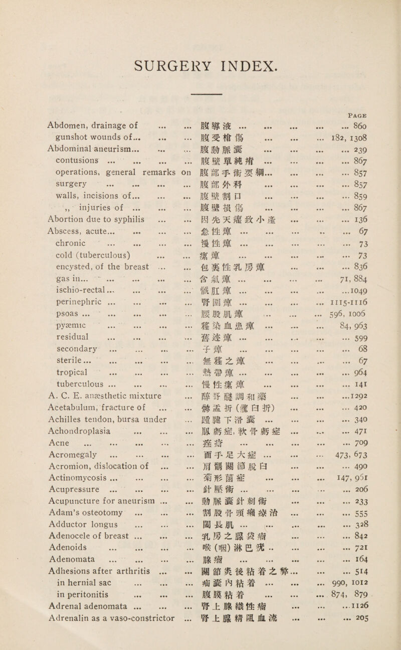 SURGERY INDEX. Abdomen, drainage of . gunshot wounds of. Abdominal aneurism. .... contusions ... . operations, general remarks on surgery . walls, incisions of. ,,injuries of . Abortion due to syphilis . Abscess, acute... . ... chronic ... . cold (tuberculous) . encysted, of the breast . gas in.... ... ... ischiorectal. perinephric. ... ... psoas ••• •，• ，•• ••• … pyasmic … . ... residual . secondary ... . sterile. . tropical ... ... … .. tuberculous. A. C. E. anesthetic mixture ... Acetabulum, fracture of ... Achilles tendon, bursa under ... Achondroplasia .. c n 6 ♦♦♦ • • Acromegaly ... . Acromion, dislocation of . Actinomycosis. •• Acupressure ... . Acupuncture for aneurism. Adam’s osteotomy ... ... •• Adductor longus ... . Adenocele of breast. Adenoids . Adenomata ... . Adhesions after arthritis . in hernial sac . in peritonitis . Adrenal adenomata. Adrenalin as a vaso-constrictor ... 賤導液… … • ♦ • • • • Page ... 86o 赎受檐傷 ... • • • 182,1308 腹動脈露 … • • • • • ♦ ... 239 賤壁單純洒… • • • ♦ • ■ ... 867 腹部手術妥綱… • • • ... 857 腹部化巧 ... • ■ ■ ... 857 腹壁割口 ... > ■ ■ ... 859 腹壁横傷 ... ... 867 固先天灌致小產 • • • ...136 惹性麓. ... ... 67 漫性獲. • • • • ■ ♦ ... 73 攘違 ••• ••• ■ ♦ ■ • •• ••• 73 包裹性乳房遵 • •• ... 836 含氣麾. 6 • • 71,884 觀肛違. ■ ♦ « ...1049 臂圍違. ♦ • ♦ 1115-1116 腰股肌谨 … 596, 1006 趨染化患簿… » « ■ … 84,963 舊迹違. ♦ < « …599 子摩 . ■ ■ • • ■ • …械 無趨之違 ... ■ ♦ ♦ ... 67 熱帶遵… … • • • ... 964 慢性潔麾 ... » • • • 1 • ...I4I 隨哥謎調辄藥 « • • ...1292 潑盡折（鍵巧折） ... 420 罐踏下鞭囊… • ■ ♦ ... 340 賊廚症，軟营藏症 ♦ • • ... 471 遮瘡 . • • • • • • ... 709 面手足大症… ... 473, 673 肩馳關節脫白 • • • ... 490 菊形菌症 … • • • • « # 147, 01 針壓術. • • • ... 206 動脈囊針刺術 • • • ... 233 割般骨頭滿據巧 • ♦ • ... 555 闢長肌... 乳房么腺袋痛 ♦ • • ... 328 ■ ♦ ♦ ... 842 喉（咽）琳旺巧•• ♦ ♦ • ... 721 腺瘤 . ...i64 關節炙後巧着之騰 ... 514 戒囊內賴着… ■ ♦ ♦ ■ • ♦ 990, 1012 腹膜妨着 ... ■ ♦ • 874, 879 啓上腺織性痛 • ♦ • ♦ ♦ • ...1126 臂上腺精迎血流 •拿♦ ■ ■ ♦ ... 205