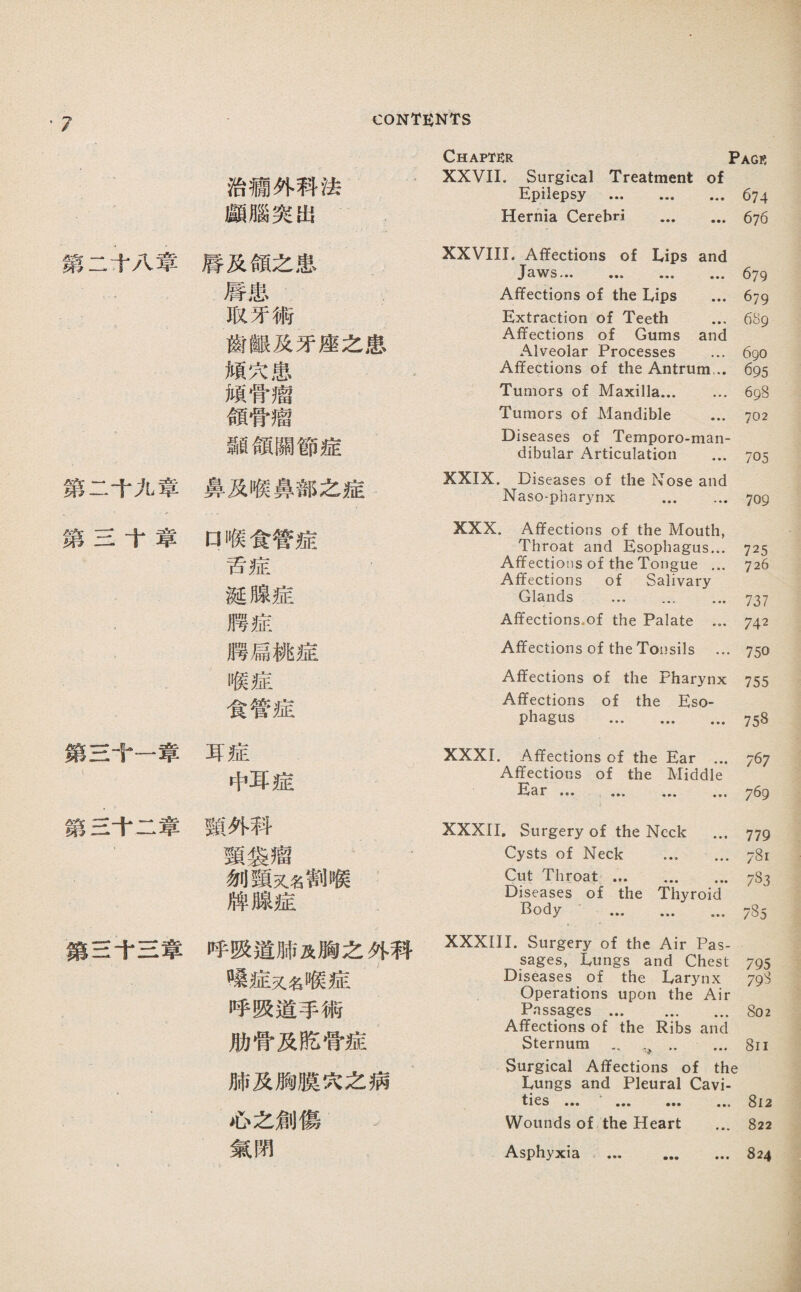 、7 築二十八葦 第二千九章 第兰十章 驚S+—葦 鑽S十二葦 簇兰千S章 CONTENT'S 治欄外科法 願腦突出 唇及領之患 唇患 取牙術 齒觀及牙座之患 頻巧患 頰骨瘤 領骨瘤 蠢目領關節症 鼻及喉鼻部之症 口喉食管症 舌症 诞腺症 月琴症 腊扁桃症 喉症 食管症 耳症 中耳症 薇外科 頸裳瘤 ’ 剝頸义名割喉 牌腺症 呼吸道肺及胸之外科 嗦症又名喉症 呼吸道手術 肋骨及胳骨症 肺及胸膜巧之病 必之劍傷 氣閉 Chapter Page XXVII. Surgical Treatment of Epilepsy .674 Hernia Cerebri . 676 XXVIII. Affections of Lips and Jaws... ... ... ... 679 Affections of the Lips ... 679 Extraction of Teeth ... 689 Affections of Gums and Alveolar Processes ... 690 Affections of the Antrum... 695 Tumors of Maxilla. 698 Tumors of Mandible ... 702 Diseases of Temporo-man- dibular Articulation ... 705 XXIX. Diseases of the Nose and Naso-pharynx ... ... 709 XXX. Affections of the Mouth, Throat and Esophagus... 725 Affections of the Tongue ... 726 Affections of Salivary Glands ... ... ... 737 Affections.of the Palate ... 742 Affections of the Tonsils ... 750 Affections of the Pharynx 755 Affections of the Eso¬ phagus . 758 XXXI. Affections of the Ear ... 767 Affections of the Middle Ear ••• 769 XXXII. Surgery of the Neck ... 779 Cysts of Neck ..781 Cut Throat. 783 Diseases of the Thyroid Body . 785 XXXIII. Surgery of the Air Pas¬ sages, 已un客s and Chest 795 Diseases of the Larynx 79S Operations upon the Air Passages.802 Affections of the Ribs and Sternum - 8ii Surgical Affections of the Lungs and Pleural Cavi- ••• ••• ••• ••• 312 Wounds of the Heart ... 822 Asphyxia ... 824