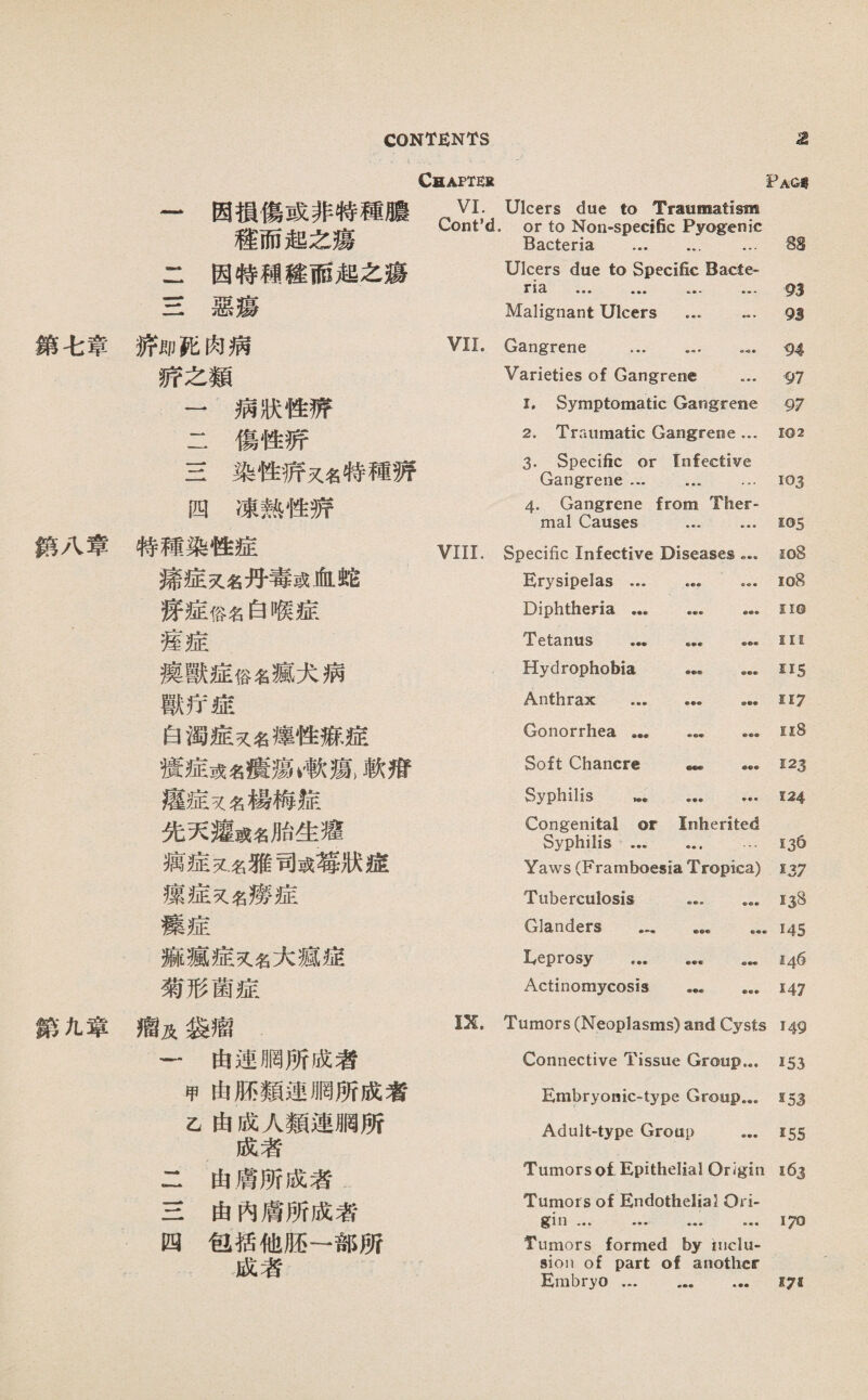 鑽七章 終八章 鎭化寧 Chapter Fag« 一因損傷或非特種膽 禮而起之瘍 VI. Cont’d, Ulcers due to Traumatism or to Non-specific Pyogenic Bacteria . ... 88 二因特穗毯雨趙之瘍 Ulcers due to Specific Bacte- 93 93 S惡瘍 Malignant Ulcers ... … 娇郞化肉病 VII. Gangrene . 94 娇之類 Varieties of Gangrene ... 97 一病狀性靜 I. Symptomatic Gangrene 97 二傷性薪 2. Traumatic Gangrene ... 102 S染性娇又名特種猜 3. Specific or Infective Gangrene ... ... ... 103 四凍熟性游 4. Gangrene from Ther¬ mal Causes ... ... 105 特種染性症 VIII. Specific Infective Diseases。 io8 痛症义名丹毒或化蛇 Erysipelas ... ... ... io8 踩症俗名白喉症 Diphtheria. no 舊症 Tetanus . Hi 攘獸症俗《瘋犬病 Hydrophobia . II5 獸巧墟 Anthrax . ... II7 白濁症义名纔性游、症 Gonorrhea. ii8 攪症或名瘦類漱獄軟巧 Soft Chancre — ... 123 痕症义名楊梅綻 Syphilis … . 124 先天瘦或名胎生耀 Congenital or Inherited Syphilis . ... 136 嬌症义名雅司或靖狀墟 Yaws (Framboesia Tropica) !37 攘症5C名燦症 Tuberculosis . 138 療症 Glanders . 145 麻瘋症义名大藏墟 Leprosy ... ... … 146 菊形菌症 Actinomycosis 147 瘤及袋瘤 IX. Tumors (Neoplasms) and Cysts 149 〜由連網所成者 Connective Tissue Group... 153 甲由厮類連網所成者 Embryonic-type Group... 153 己由成人類連網所 成者 二由膚所成者 Adult-type Group ... 155 Tumorsol Epithelial Origin 163 H由內膚所成者 Tumor s of Endothelial Ori- 111 170 四包括他胚一部所 Tumors formed by inclu¬ 成者 sion of part of another Embryo. 171