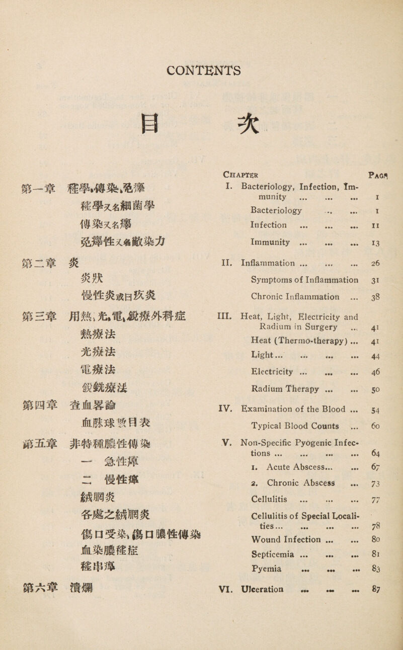 目 次 驚一章禮學*，傅染>巧薄 釋學又名細菌學 傳染又名濤 免觀隆又名敵染力 第二章炎 炎狀 慢性炎或曰疚炎 第S韋用熱1策>電1銳療外科遮 熱療法 光療法 電療法 銳銳滚线 繁四章澄血暴論 血腺球教目表 籍五章非特穗藤性傅染 一急性淳 二慢性灌 統網炎 各處么脯禍炎 傷口受染> 傷口®性傅染 血染膽權儘 穗串薄 讚六章潰爛 Chapter Pag, I. Bacteriology, Infection, Im¬ munity . I Bacteriology . I Infection . II Immunity . 13 II. Inflammation.. ... 26 Symptoms of Inflammation 31 Chronic Inflammation ... 38 III. 打eat, Light, Electricity and Radium in Surgery … 41 Heat (Thermo-therapy) ... 41 lylght 44 Electricity ... ... ... 46 Radium Therapy. 50 IV. Examination of the Blood ... 54 Typical Blood Counts ... 60 V. Non-Specific Pyogenic Infec- tions ••• ，•• ••• ••• 64 I. Acute Abscess. 67 2. Chronic Abscess ... 73 Cellulitis . 77 Cellulitis of Special Locali¬ ties 78 Wound Infection. 80 Septicemia. 81 Pyemia . 83 VI. XJlceration ••• •— ••• 87