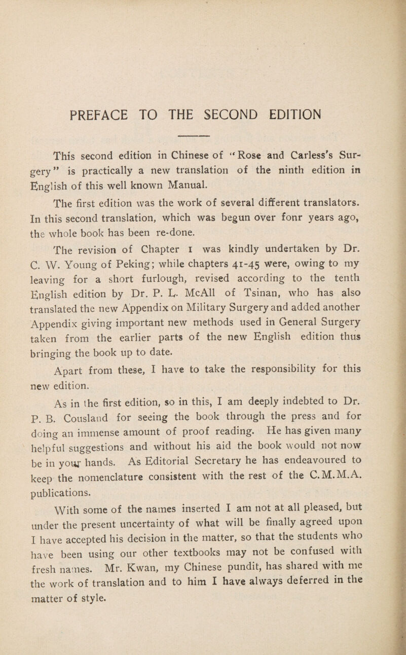 PREFACE TO THE SECOND EDITION This second edition in Chinese of Rose and Carless，s Sur¬ gery ** is practically a new translation of the ninth edition in English of this well known Manual. The first edition was the work of several different translators. In this second translation, which was besun ov启r fonr years ago, the whole book has been re-done. The revision of Chapter i was kindly undertaken by Dr. C. W. Youns of Peking; while chapters 41-45 Were, owing to my leaving for a short furlough, revised according to the tenth English edition by Dr. P. L. Me All of Tsinan, who has also translated the new Appendix on Military Surgery and added another Appendix giving important new methods used in General Surgery taken from the earlier parts of the new English edition thus bringing the book up to date. Apart from these, I have to take the responsibility for this new edition. As in the first edition, so in this, I am deeply indebted to Dr. P. B. Cousland for seeing the book through the press and for doins an immense amount of proof reading. He has given many helpful suggestions and without his aid the book would not now be ill your hands. As Editorial Secretary he has endeavoured to keep the noraenclatur泛 consistent with the rest of the C.M.M.A. publications. With some of the names inserted I am not at all pleased, but under the present uncertainty of what will be finally agreed upon I have accepted his decision in the matter, so that the students who have been using our other textbooks may not be confused with frcsli names. IVIr. Kwan, my Chinese pundit, has shared with me the work of translation and to him 王 have always deferred in the matter of style.