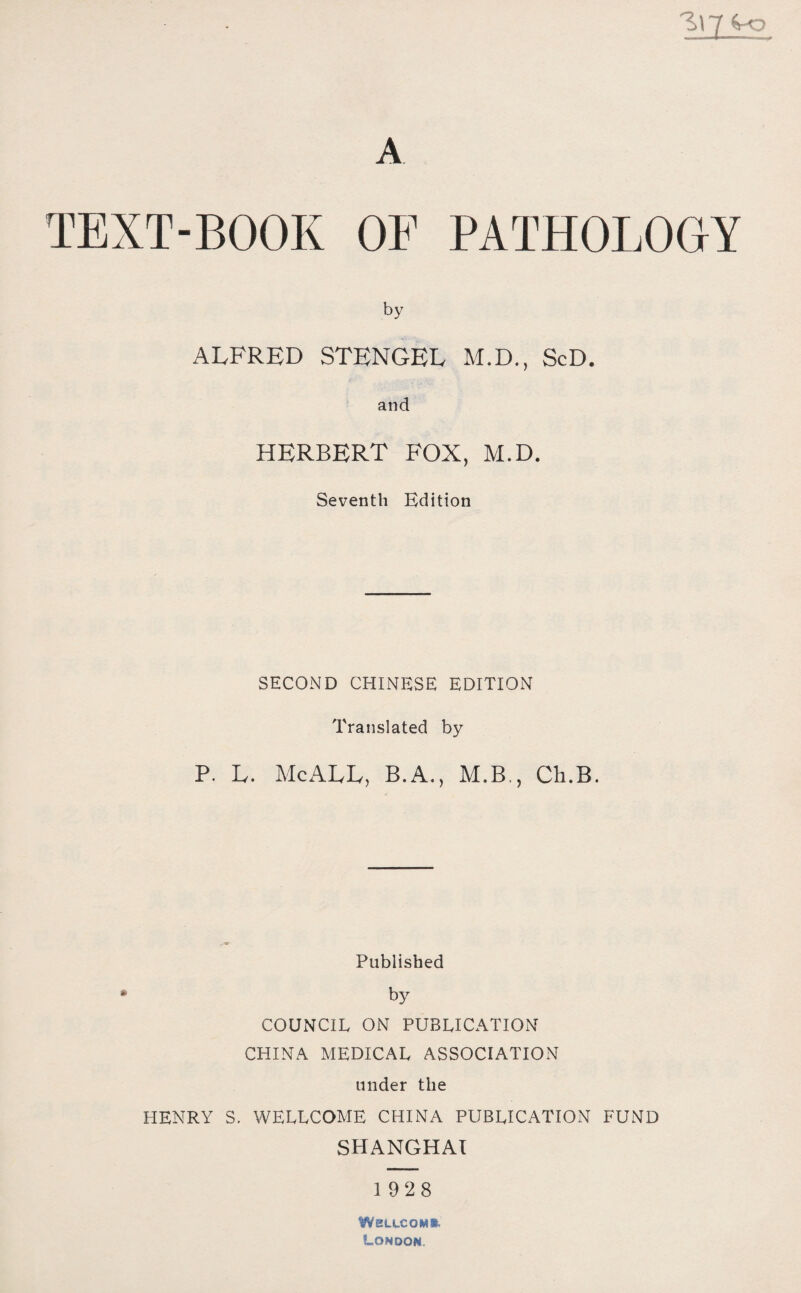 y 4-0 A TEXT-BOOK OF PATHOLOGY by ALFRED STENGEL M.D., ScD. and HERBERT FOX, M.D. Seventh Edition SECOND CHINESE EDITION Translated by P. L. McALL，B.A.，M.B,? Ch.B. Published by COUNCIL ON PUBLICATION CHINA MEDICAL ASSOCIATION under the HENRY S. WELLCOME CHINA PUBLICATION FUND shanghai 1928 WKLtCOM*. London.