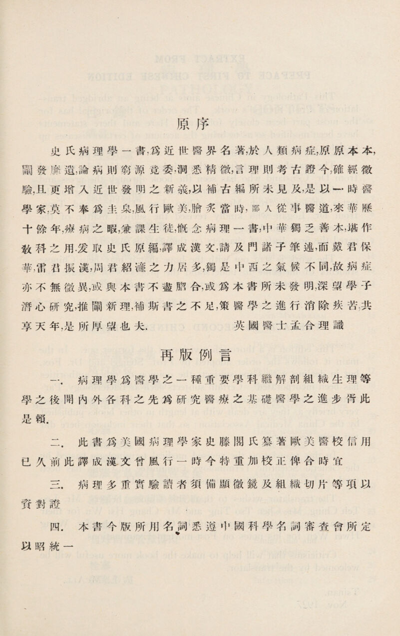 原序 史氏病理學一書，爲近世醫界名著，於人類病症，原原本本， 闡發靡遺，論病則窮源竟委,洞悉精微，言理則考古證今，確經徵 驗，且更增入近世發明之新蕺，以補古編所未見及，是以一•時醫 學家，莫不奉爲圭臬，風行歐美，膾炙當時，鄙人從事醫道，來華歷 十餘年，療病之暇，兼課生徒，慨念病理一書，中華獨乏善本，堪作 敎秤之用.愛取史氏原編,譯成漢文，請及門諸子筆述，而戴君保 華，雷S振漢，周君紹應之力居多，獨是中西之氣候不同，故病症 亦不無微異，或與本書不盡脗合，或爲本書所未發明，深望學子 潛心研究，推闡新理，補斯書之不足，策醫學之進行消除疾苦，共 享天年，是所厚望也夫. 英國醫士孟合理識 再版例言 一.病理學爲醫學之一種重要學科繼解剖組織生理等 學之後開內外各科之先爲研究醫療之基礎醫學之進步胥此 是賴. 二. 此書爲美國病理學家史滕閣氏纂著歐美醫校信用 已久前此譯成漢文曾風行一時今特重加校正俾合時宜 三. 病理多重實驗讀者須備顯微鏡及組織切片等項以 資對證 , 四. 本書今版所用名詞悉遵屮國科學名詞審查會所定 % 以昭統