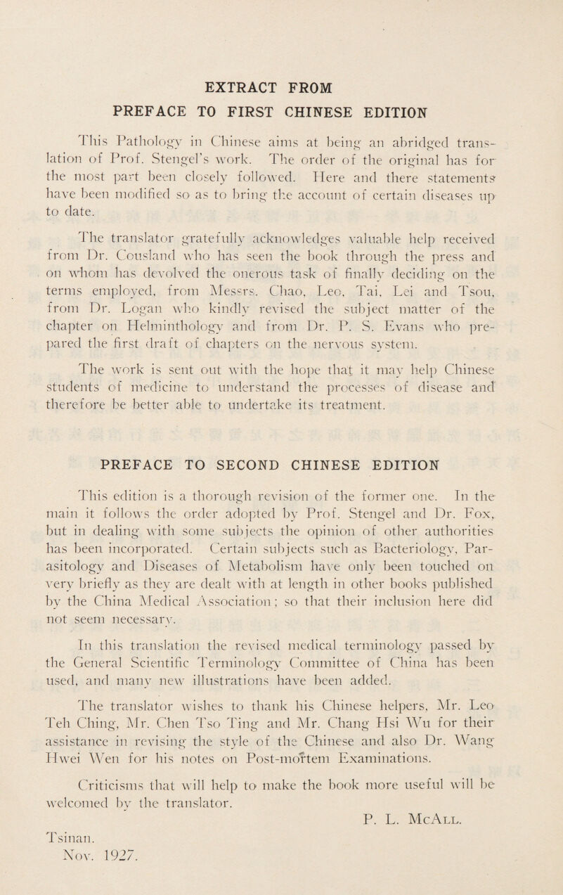 EXTRACT FROM PREFACE TO FIRST CHINESE EDITION This Pathology in Chinese aims at being an abridged trans¬ lation of Prof. Stengel’s work. The order of the original has for the most part been closely followed. Here and there statements' have been modified so as to bring the account of certain diseases up to date. The translator gratefully acknowledges valuable help received from Dr. Cousland who has seen the book through the press and on whom has devolved the onerous task of finally deciding on the terms employed, from Messrs. Chao, Leo, Tai, Lei and Tsou, from Dr. Logan who kindly revised the subject matter of the chapter on Helminthology and from Dr. P. S. Evans who pre¬ pared the first draft of chapters on the nervous system. The work is sent out with the hope that it may help Chinese students of medicine to understand the processes of disease and therefore be better able to undertake its treatment. PREFACE TO SECOND CHINESE EDITION This edition is a thorough revision of the former one. In the main it follows the order adopted by Prof. Stengel and Dr. Fox, but in dealing with some subjects the opinion of other authorities has been incorporated. Certain subjects such as Bacteriology, Par¬ asitology and Diseases of Metabolism have only been touched on very briefly as they are dealt with at length in other books published by the China Medical Association; so that their inclusion here did not seem necessary. In this translation the revised medical terminology passed by the General Scientific Terminology Committee of China has been used, and many new illustrations have been added. The translator wishes to thank his Chinese helpers, Mr. Leo Teh Ching, Mr. Chen Tso Ting and Mr. Chang Hsi Wu for their assistance in revising- the style of the Chinese and also Dr. Wang* Hwei. Wen for his notes on Post-mortem Examinations. Criticisms that will help to make the book more useful will be welcomed by the translator. P. L. Me All. Tsinan. Nov. 1927.