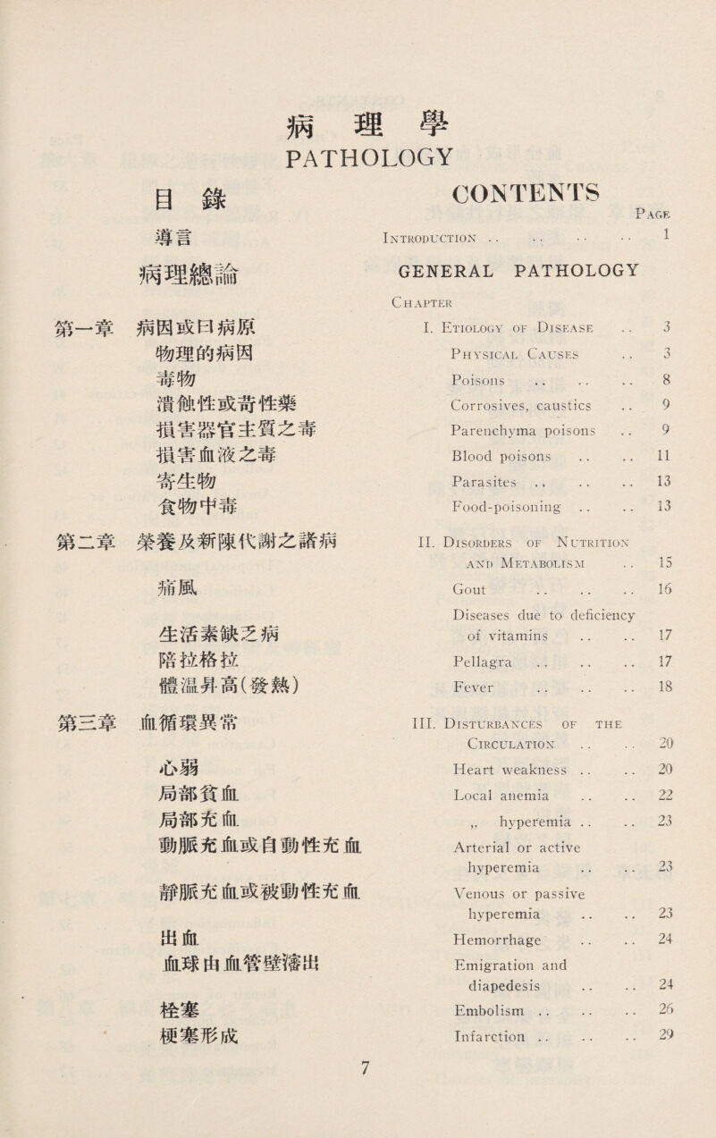 第一章 第二章 第三章 病理學 PATHOLOGY 目錄 CONTENTS 導言 Introduction . • •. 1 病理總論 GENERAL PATHOLOGY Chapter 病因或曰病原 I. Etiology of Disease 3 物理的病因 Physical Causes 3 毒物 Poisons . • . • 8 潰蝕性或苛性藥 Corrosives, caustics 9 損害器官主質之毒 Parenchyma poisons 9 損害血液之毒 Blood poisons .. 11 寄生物 Parasites .. •. 13 食物中毒 Food-poisoning •. .. 13 榮養及新陳代謝之諸病 II. Disorders of Nutrition and Metabolism 15 痛風 Gout .. .. .. Diseases due to deficiency 16 生活素缺乏病 of vitamins .. 17 陪拉格拉 Pellagra • . •. 17 體温昇高(發熱） Fever . • .. 18 血循環異常 III. Disturbances of the Circulation •. 20 心弱 Heart weakness . • 20 局部貧血 Local anemia . • .. 22 局部充血 „ hyperemia .. 23 動脈充血或自動性充血 Arterial or active hyperemia .. 23 靜脈充血或被動性充血 Venous or passive hyperemia .. 23 出血 Hemorrhage .. 24 血球由血管壁瀋出 Emigration and diapedesis .. 24 栓塞 Embolism .. .. 26 梗塞形成 Infarction .. .• .. 29