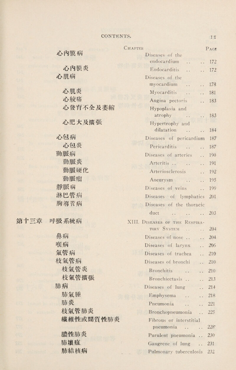 第十三章 Chapter Page 心內膜病 Diseases of the endocardium •. 172 心內膜炎 Endocarditis .. 172 心肌病 Diseases of the myocardium .. 178 心肌炎 Myocarditis … 181 心絞痛 Angina pectoris 183 心發育不全及萎縮 Hypoplasia and atrophy .. 183 心肥大及擴張 Hypertrophy and dilatation .•’ 184 心包病 Diseases of pericardium 187 心包炎 Pericarditis •. 187 動脈病 Diseases of arteries 190 動脈炎 Arteritis .. .. 191 動脈硬化 Arteriosclerosis 192 動脈瘤 Aneurysm .. 195 靜脈病 Diseases of veins 199 淋巴管病 Diseases of lymphatics 201 胸導管病 Diseases of the thoracic duct .. .. 203 呼吸系統病 XIII. Diseases of the Respira¬ tory System .. 204 鼻病 Diseases of nose .. 204 喉病 Diseases of larynx 206 氣管病 Diseases of trachea 210 枝氣管病 Diseases of bronchi 210 枝氣管炎 Bronchitis .. 210 枝氣管擴張 Bronchiectasis .. 213 肺病 Diseases o£ lung 214 肺氣腫 Emphysema .. 218 肺炎 Pneumonia .. 221 枝氣管肺炎 Bronchopneumonia 225 纖維性或間質性肺炎 Fibrous or interstitial pneumonia .. 228^ 膿性肺炎 Purulent pneumonia 230 肺壤疽 Gangrene of lung 231 肺結核病 . 一. Pulmonary tuberculosis 232.