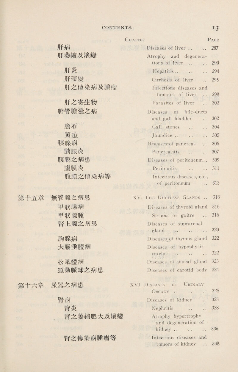 IJ 第十五章 第十六章 Chapter Page 肝病 ― Diseases of liver .. 287 肝萎縮及壤變 Atrophy and degenera¬ tions of liver .. 290 肝炎 Hepatitis.. .. 294 肝硬變 Cirrhosis of liver 295 肝之傳染病及腫瘤 Infections diseases and tumours of liver 298 肝之寄生物 Parasites of liver 302 膽管膽囊之病 Diseases of bile-ducts and gall bladder 302 膽石 Gall stones . 304 黃疸 Jaundice .. .. 305 賴腺病 Diseases*of pancreas 306 肢腺炎 Pancreatitis .. 307 腹膜之病患 Diseas.es of peritoneum.. 309 腹膜炎 Peritonitis .. 311 腹膜之傳染病等 Infectious diseases, etc., of peritoneum 313 無管腺之病患 XV. The Ductless Glands 316 甲狀腺病 Diseases of thyroid gland 316 甲狀腺腫 Struma or goitre 316 腎上腺之病患 Diseases of suprarenal gland v. . • 320 胸腺病 Diseases of thymus gland 322 大腦垂體病 Diseases of hypophysis cerebri . • .. .. 322 松果體病 -V ^ Diseases of pineal gland 323 頸動脈球之病患 Diseases of carotid body 324 尿器之病患 XVI. Diseases of Urinary Organs •. •. 325 腎病 Diseases of kidney 325 腎炎 Nephritis .. 328 .腎之萎縮肥大及壤變 Atrophy hypertrophy and degeneration of kidney .. ... 336 腎之傳染病腫瘤等 Infectious diseases and 'tnmors of kidney .. 33S.