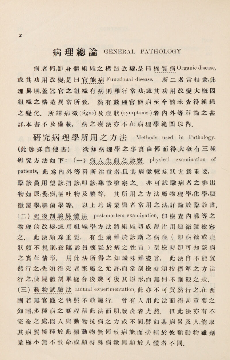 病理總論 GENERAL PATHOLOGY 病者何，卽身體組織之構造改變，是曰機質病Organic disease, 或其功用改變，是曰官能病 Functiomil disease. 斯二者常相兼，此 x〜〜〜〜〜〜〜〜飞 理易明，蓋器官之組織有病則難行常功，或其功用改變大槪因 組織之構造異常所致.然有數種官能病至今猶未查得組織 之變化.所謂病徵(signs)及症狀(symptoms.)者內外等科論之甚 詳，本書不及備載.病之療法亦不在病理學範圍以內. 研究病理學所用之方法 Methods used in Pathology. (此節採自他書） 欲知病理學之事實由何而得，大槪有三I重 硏究方法如下：（一）病人生前之診察physical examination of 〜〜〜〜〜〜〜〜-〜〜V•〜〜〜〜、〜、、〜〜、〜， Patients,此爲內外等科所注重者，瓦其病徵較症狀尤爲重要. 臨診員用望診診，叩診，聽診檢察之.亦可試驗病者之排出 物如尿，糞，痰，嘔吐物及膿等.其所用之方法屬物理學，化學，顯 微鏡學，細菌學等.以上均爲業醫者常用之法，詳論於臨診書. (二） 死後剖驗屍體法post-mortem examinatioo,卽檢查內臟等之 'V〜八〜〜〜〜-V〜、*WV〜、 物理的改變，或用組織學方法將組織切成薄片用顯微鏡檢察 之.此法頗爲重要.有生前難於診斷之病症（卽病徵或症 狀頗不規則，致臨診員懷疑於病之性質）剖檢時卽可知該病 之實在情形.用此法所得之知識殊難盡言.此法自不能貿 然行之，先須得死者家屬之允許，而當剖檢時須按標準之方法 行之，使屍體剖畢鏠合後幾可復其原形，而無何不雅觀之狀. (三) 動物試驗法aniuml experimentation，此亦不可貿然行之，在西 國若無官廳之執照不敢施行.曾有人用此法而得甚重要之 知識，多種病之歷程藉此法而明，發炎者尤然.但此法亦有不 完全之處，因人與動物抗病之力或不同，譬如某病累及人，倘取 其病質接種於此類動物無何致病能，而接種於彼類動物雖劑 量極小無不致命，或顯特殊病徵與顯於人體茗不同.