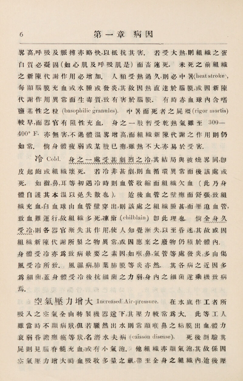 畧高，呼吸及脈搏亦赂快，以抵抗其害.若受大熱，則組織之蛋 白質必凝固（如心肌及呼吸肌是）而畜速死，未死之前組織 之新陳代謝作用必增加.人類受熟過久.則必中*(lieat stroke), 每顯腦膜充血或水腫或發炎，其故因熟直達於腦膜，或因新陳 代謝作用異常而生毒質，致有害於腦膜.有時赤血球內含嗜 鹽基性之粒(basophilic granules).中暑而死者之屍療(rigor mortis) 較早，而器官有阻性充血.身之一肢暫受乾熟氣雖至300- 400° F-亦無害，不過體温畧增高，而組織新陳代謝之作用則仍 如常.倘身體疲弱或某肢已癱，雖熟不大，亦易於受害. 冷Cold.身之一處受甚劇熟之冷，其結局與被燒畧同，卽 八〜WWV〜〜〜 皮起皰或組織壤死.若冷非甚#1，則血循環異常而後該處或 死.如指，鼻，耳等初遇冷時則血管收縮而組織欠血（此乃身 體自護其本温以免失散也），迨後血管之壁癱而舒張，致組 織充血，白血球由血管壁穿出，則該處之組織®甚，而壓迫血管， 致血難運行，故組織多死，凍瘡(cliilblaiD)卽此理也.倘全身久 受冷，則各器官漸失其作用，使人知覺漸失•以至昏迷，其故或因 八〜〜〜〜〜〜 組織新陳代謝所製之物異常，或因應棄之廢物仍積於體內. 身體受冷亦爲致病最要之素因，如寒，鼻，氣管等處發炎，多由傷 風受冷所致」風屬病，肺葉肺膜等炎亦然.其各病之近因多 爲細菌，蓋身體受冷後抗細菌之力弱，身內之細菌遂乘機致病 —L-tt« ^. I ； ... . ：!!空氣壓力增大 Increased Air-pressure. 在水底作工者所 吸入之空氣全由特製機器送T,其壓力較常爲大，此等工人 雖當時不顯病狀准若驟然出水則常顯喉鼻之粘膜出血濃力 衰弱昏譫癱瘓等狀，名潛水夫病 (caissou disease)-. 死後剖驗其 屍則見腦脊髓充血，或有小氣泡.〃他組織亦顯氣槪其故係因 空氣滕力谐大時血吸收多量之氯，帶至全身之親織內，迨後壓