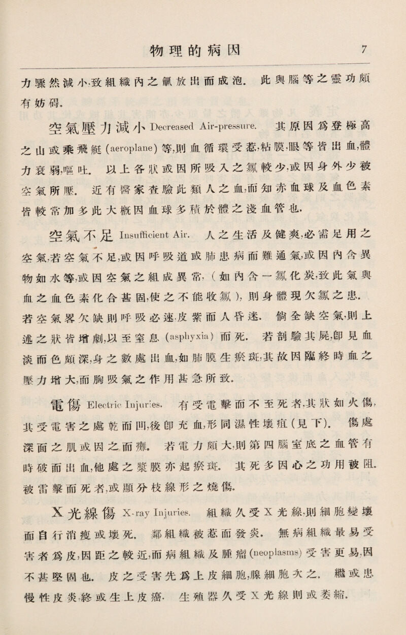 力驟然減小*致組織內之氯放出而成泡.此與腦等之靈功頗 有妨碍. 空氣壓力減小Decreased Air-pressure. 其原因爲登極高 之山或乘飛艇(aeroplane)等，則血循環受惹，粘膜,B艮等皆出血，體 力衰弱，呕吐.以上各狀或因所吸入之氯較少，或因身外少被 空氣所壓.近有醫家查驗牝類人之血，而知赤血球及血色素 皆較常加多此大槪因血球多積於體之淺血管也• 空氣不足 Insufficient Air.人之生活及健爽，必需足用之 空氣，若空氣不足，或因呼吸道或肺患病而難通氣，或因內含異 物如水等，或因空氣之組成異常，（如內含一氱化炭，致此氣與 血之血色素化合甚固，使之不能收氯），則身體現欠氱之患• 若空氣畧欠缺則呼吸必速•皮紫而人昏迷，倘全缺空氣■上 述之狀皆增劇，以至窒息(asphyxia)而死•若剖驗其屍，卽見血 淡而色頗深，身之數處出血，如肺膜生瘀斑，其故因臨終時血之 壓力增大，而胸吸氣之作用甚急所致* 電傷Electric iDjuries. 有受電撃而不至死者，其狀如火傷， 其受電害之處乾而凹,後卽充血，形同濕性壤疽（見下).傷處 深面之肌或因之而癱•若電力頗大，則第四腦室底之血管有 時破而出血，他處之漿膜亦起瘀斑•其死多因心之功用被阻- 被雷撃而死者，或顯分枝線形之燒傷. X光線傷X-ray Injuries.組織久受X光線，則細胞變壤 而自行消瘦或壤死•鄰組織被惹而發炎•無病組織最易受 害者爲皮，因距之較近，而病組織及腫瘤(neoplasms)受害更易，因 不甚堅固也.皮之受害先爲上皮細胞，腺細胞次之•繼或患 慢性皮炎游或生上皮癌.生殖器久受X光線則或萎縮•