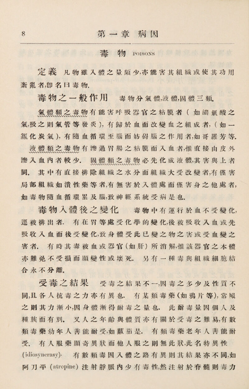 毒物 POISONS 定義凡物雖入體之量頗少，亦能害其組織或使其功用 紊亂者，卽名曰毒物. 毒物之一般作用毒物分氣體，液體，固體三類. 氣體類之毒物有能害呼吸器官之粘膜者（如濃氯酸之 氣，吸之則氣管等發炎），有歸於血而改變血之組成者，（如一 氯化炭氣），有隨血循環至腦而妨碍腦之作用者，如哥羅芳等, 液體類之毒物有滲過胃腸之粘膜而入血者，惟直接由皮外 〜〜〜〜 滲入血內者較少.固體類之毒物必先化成液體，其害與上者 〜〜〜〜〜〜WW WW 同.其中有直接排除組織之水分而組織大受改變者，有僅害 局部組織如潰性藥等者，有無害於入體處而僅害身之他處者， 如毒物隨血循環累及腦，致神經系統受病是也. 毒物入體後之變化 毒物中有運行於血不受變化， 逕被排出者.有在胃等處受化學的變化，後被吸收入血或先 吸收入血而後受變化，致身體受此已變之物之害或受血變之 害者.有時其毒被血或器官（如肝）所消解，惟該器宫之本體 亦難免不受損而顯變性或壤死.另有一種毒與組織細胞結 合永不分離. 受毒之結果受毒之結果不一，因毒之多少及性質不 同，且各人抗毒之力亦有異也.有某類毒藥（如鴉片等)，常服 之則其力漸小，因身體漸得耐毒之量也，此耐毒量因個人及 種族而有別.又人之年齡與體質亦有關於受毒之難易，有數 類毒藥幼年人善能耐受，如蘋茄是.有類毒藥老年人善能耐 受.有人服藥顯奇異狀而他人服之則無此狀，此名特異性 (idiosyncrasy)- 有數類毒因入體之路有異則其結果亦不同，如 阿刀平(atropine)注射靜脈內少有毒性，然注射於脊髓則毒力