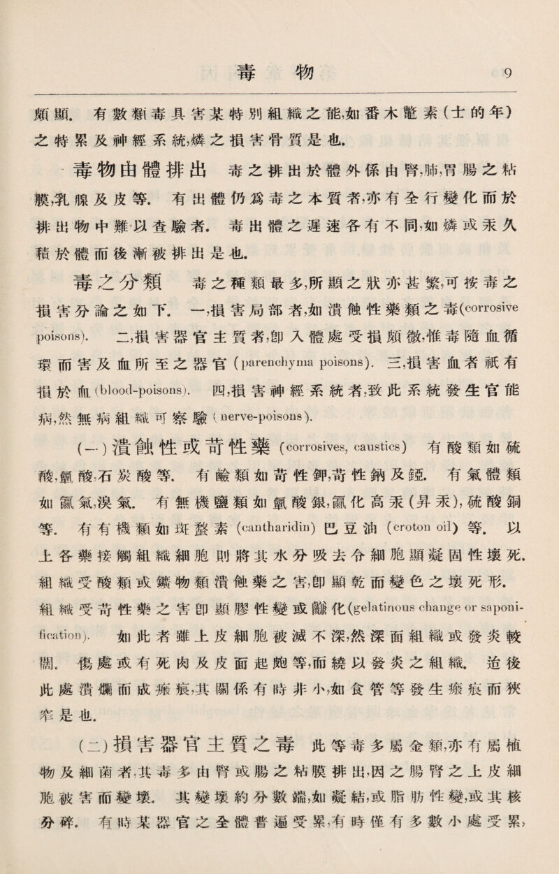 頗顯。有數類毒具害某特別組織之能，如番木鼈素（士的年） 之特累及神經系統，燐之損害骨質是也. -毒物由體排出毒之排出於體外係由腎，肺，胃腸之粘 膜，乳腺及皮等.有出體仍爲毒之本質者，亦有全行變化而於 排出物中難以查驗者.毒出體之遲速各有不同，如燐或汞久 賴於體而後漸被排出是也. 毒之分類 毒之種類最多，所顯之狀亦甚繁，可按毒之 損害分論之如下.一，損害局部者，如潰蝕性藥類之毒(corrosive poisons). 二，損害器官主質者，卽入體處受損頗微，惟毒隨血循 環而害及血所至之器官（parenchyma poisons).三,損害血者祇有 損於血(blood-poisons).四，損害神經系統者，致此系統發生官能 病，然無病組織可察驗(uerve-poisons). (-•)潰餘性或苛性藥(corrosives, caustics)有酸類如硫 酸，氯酸;石炭酸等.有鹼類如苛性鉀，苛性鈉及鉱有氣體類 如赢氣，溴氣.有無機鹽類如氯酸銀，贏化高汞（昇汞)，硫酸銅 等，有有機類如斑蝥素（cantharklin)巴豆油（cmton oil)等.以 上各藥接觸組織細胞則將其水分吸去令細胞顯凝固性壤死. 組織受酸類或鑛物類潰蝕藥之害，卽顯乾而變色之壤死形. 組織受苛性藥之害卽顯膠性變或鰌化(gelatinous change or saponi¬ fication). 如此者雖上皮細胞被滅不深，然深面組織或發炎較 闊，傷處或有死肉及皮面起皰等，而繞以發炎之組織.迨後 此處潰爛而成瘢痕，其關係有時非小，如食管等發生瘢痕而狹 率是也. (二）損害器官主質之毒此等毒多屬金類，亦有屬植 物及細菌者，其毒多由腎或腸之粘膜排出，因之腸腎之上皮細 胞被害而變壤.其變壤約分數端，如凝結，或脂肪性變，或其核 分碎.有時某器官之全體普遍受累，有時僅有多數小處受鼠