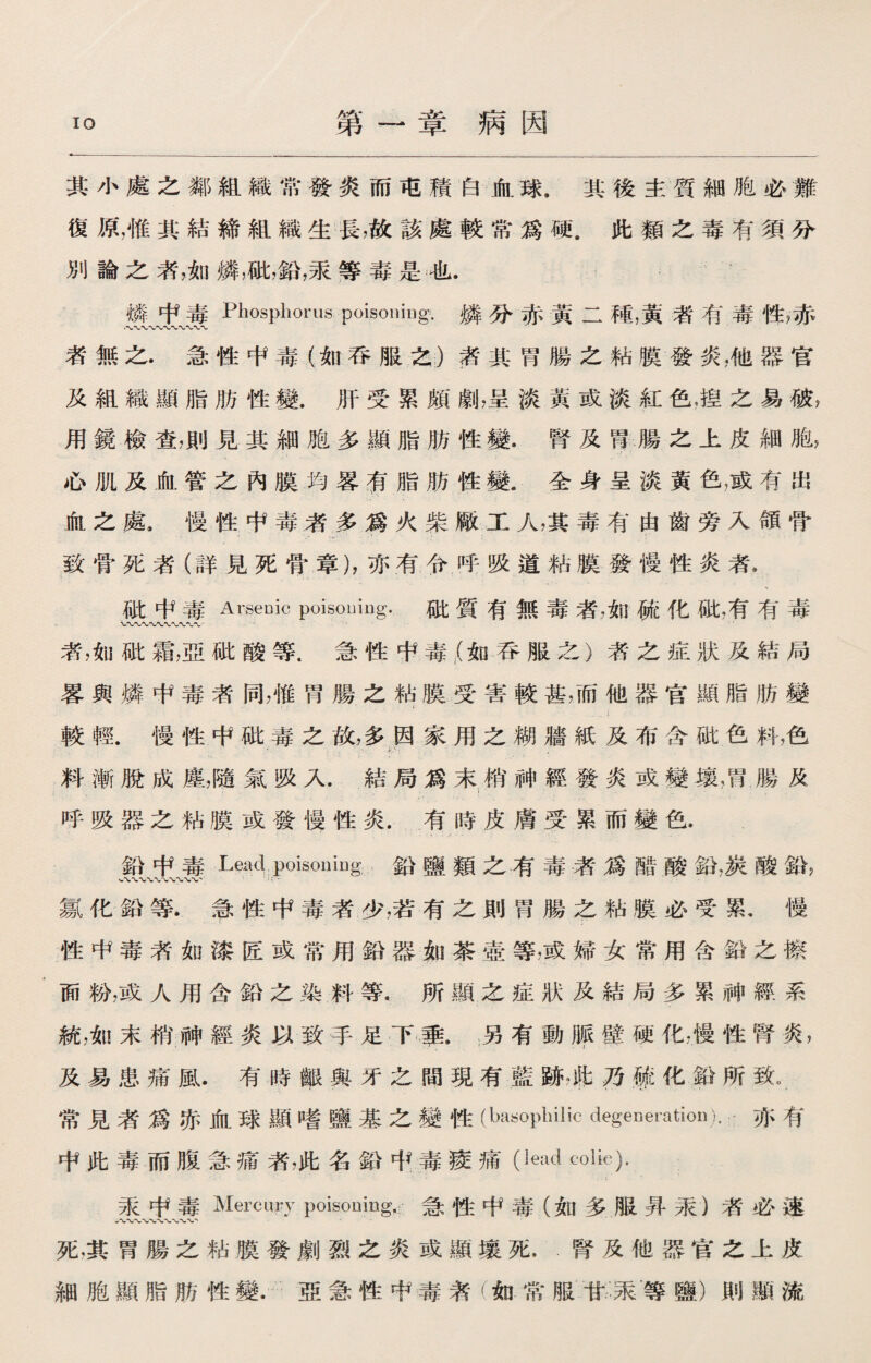 第一章病因 其小處之鄰組織常發炎而屯積白血球.其後主質細胞必難 復原，惟其結締組織生長，故該處較常爲硬.此類之毒有須分 別論之者，如憐，破，鉛，采等毒是也. 燐中毒Phosphorus poisoning.燐分赤黃二種，黃者有毒性，赤 者無之.急性中毒（如吞服之）者其胃腸之粘膜發炎，他器官 及組織顯脂肪性變.肝受累頗劇，呈淡黃或淡紅色，揑之易破7 用鏡檢查,則見其細胞多顯脂肪性變.腎及胃腸之上皮細胞, 心肌及血管之內膜均畧有脂肪性變.全身呈淡黃色，或有出 血之處.慢性中毒者多爲火柴厭工人，其毒有由齒旁入頜骨 致骨死者（詳見死骨章），亦有令呼吸道粘膜發慢性炎者， 破中毒Arsenic poisouiug. 破質有無毒者，如硫化紕,有有毒 漭，如砒霜，亞砒酸等.急性中毒f(如呑服之）者之症狀及結局 畧與燐中毒者同，惟胃腸之粘膜受害較甚，而他器官顯脂肪變 .' I . 較輕.慢性中砒毒之故，多因家用之糊艢紙及布含破色料，色 • ... • 料漸脫成塵，隨氣吸入.結局爲末梢神經發炎或變壤，胃.腸及 ； . .• 5 • • . : 呼吸器之粘膜或發慢性炎.有時皮膚受累而變色. 鉛中毒Lead poisoniug 鉛鹽類之有毒者爲醋酸鉛，炭酸鉛， 氯化鉛等.急性中毒者少，若有之則胃腸之粘膜必受累，慢 性中毒者如漆匠或常用鉛器如茶壺等，或婦女常用含鉛之擦 面粉，或人用含鉛之染料等.所顯之症狀及結局多累神經系 統，如末梢神經炎以致手足下赛另有動®襞硬化，慢性腎炎， 及易患痛風•有時擊與牙之間現有藍跡。此乃殛化鉛所致。 常見者爲赤血球顯嗜鹽基之變性(baaopbilic degeneration).亦有 中此毒而腹急痛者，此名鉛屮毒痠痛(lead tolic)- 采中毒Mercury poisoning，:急性中毒（如多服昇采）者必速 死，其胃腸之粘膜發劇烈之炎或顯壤死…腎及他器官之上皮 細胞顯脂肪性變.亞急性中毒者（如常服甘汞等鹽）則顯流