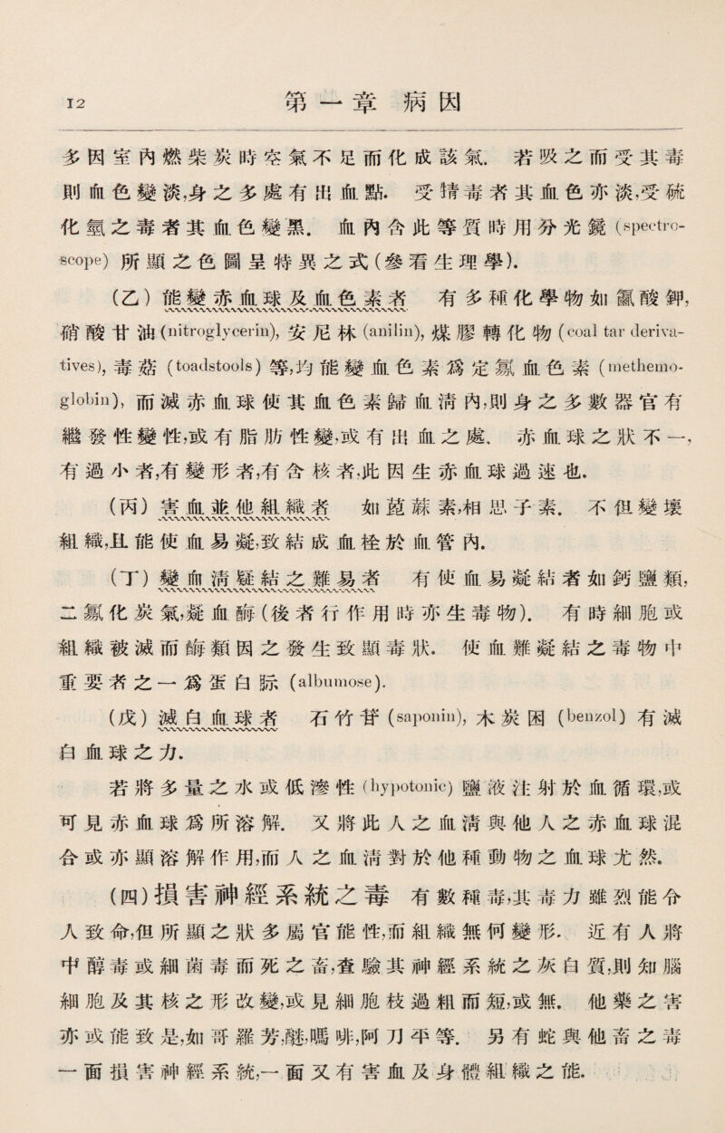 第一章病因 多因室內燃柴炭時空氣不足而化成該氣.若吸之而受其毒 則血色變淡，身之多處有出血點•受}青毒者其血色亦淡，受硫 化氫之毒者其血色變黑.血內含此等質時用分光鏡(spectro¬ scope) 所顯之色圖呈特異之式（參看生理學). (乙）能變赤血球及血色素者 有多種化學物如*酸钾， 硝酸甘油(nitroglycerin),安尼林(anilin),煤膠轉化物(coal tar deriva¬ tives)， 毒燕 (toadstools)等，均能變血色素爲定氱血色素(raethemo- globiu)，而滅赤血球使其血色素歸血淸內，則身之多數器官有 繼發性變性，或有脂肪性變，或有出血之處，赤血球之狀不一， 有過小者，有變形者，有含核者，此因生赤血球過速也， (丙）害血並他組織者 如M蘇素，相思子素.不伹變壤 組織，11能使血易凝，致結成血栓於血管內. (丁）變血淸疑結之難易者有使血易凝結者如鈣鹽*， 二氱化炭氣，凝血晦（後者行作用時亦生毒物).有時細胞或 組織被滅而晦類因之發生致顯毒狀.使血難凝結之毒物中 ®要者之一爲蛋白际(albumose). (戊）減白血球者 石竹苷(saponin),木炭困（benzol)有滅 〜〜〜〜〜〜〜〜 白血球之力. 若將多量之水或低滲性（h)Totouic)鹽液注射於血循環，或 可見赤血球爲所溶解.又將此人之血淸與他人之赤血球混 合或亦顯溶解作用，而人之血淸對於他種動物之血球尤然. (四）損害神經系統之毒有數種毒，其毒力雖烈能令 人致命，佴所顯之狀多屬官能性，而組織無何變形•近有人將 中醇毒或細菌毒而死之畜，查驗其神經系統之灰白質，則知腦 細胞及其核之形改變，或見細胞枝過粗而短，或無.他藥之害 亦或能致是，如哥羅芳識，嗎啡，阿刀平等.另有蛇與他畜之毒 一面損害神經系統，一面又有害血及身體組織之能，