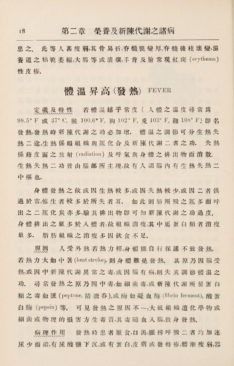 患之.此等人甚瘦弱，其骨易折，脊髓膜變厚7脊髓後柱壤變，滋 養道之粘膜萎縮，大腸等或潰爛，手背及臉常現紅斑(erythema) 性皮疹. 體溫昇高(發熱）FEVER 定義及特性若體温越乎常度（人體之温度尋常爲 98.5。F 或37。C，猴100.6° F，狗 102。F，兎 103。F，雞 108。F)卽名 發熱，發熱時新陳代謝之功必加增.體温之調節可分生熱失 熱二途，生熟係賴組織與氱化合及新陳代謝二者之功.失熟 係藉皮面之放射(radiation)及呼氣與身體之徘出物而消散. 生熟失熟二功皆由腦部所主理，故有人謂腦內有生熱失熱二 中樞也. 身體發熱之故或因生熱較多，或因失熱較少，或因二者俱 過於常，惟生者較多於所失者耳.如此則肺所吸之氱多而呼 出之二氱化炭亦多，驗其排出物卽可知新陳代謝之功過度. 身體排出之氯多於入體者，故組織消瘦，其中屬蛋白類者消瘦 最多.脂肪組織之消痩多因飮食不足. MM 人®外熱若熱力輕，身*r能自保護不致發熱• 若熱力大如中暑(heat stroke),則身體難免發熟.其原乃因腦受 熟，或因中新陳代謝異常之毒，或因腦有病，則失其調節體温之 功.尋常發熱之原乃因中毒，如細菌毒，或新陳代謝所製蛋白 類之毒如陳(peptone,陪潑呑)，或梅如凝血晦(fibrin fermeut)，酸蛋 白酶（pepsin)等。可見發熱之原因不一,大抵組織遭化學物或 細菌或物理的損害方生毒質，其毒隨血入腦，致身發熱. 病理作用 發熱時患者厭食，口渴，脈搏呼吸二者均加速- 尿少而濃，有尿酸鹽下沉，或有蛋白，皮膚或發特疹，體漸痩弱，器