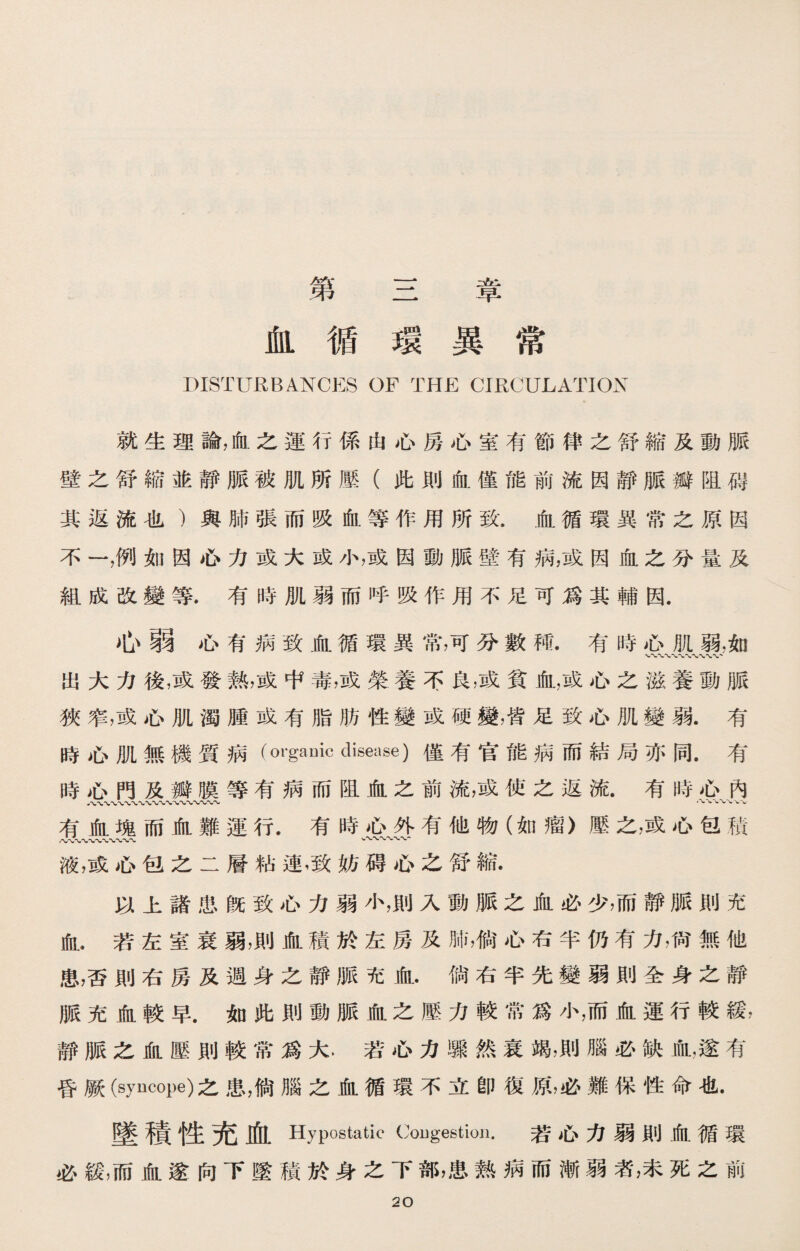 第三章 血循環異常 DISTURBANCES OF THE CIRCULATION 就生理論，血之運行係由心房心室有節律之舒縮及動脈 壁之舒縮並靜脈被肌所壓（此則血僅能前流因靜脈瓣阻碍 其返流也）與肺張而吸血等作用所致.血循環異常之原因 不一，例如因心力或大成小，或因動脈壁有病，或因血之分量及 組成改變等.有時肌弱而呼吸作用不足可爲其輔因. 心弱心有病致血循環異常，可分數種.有時心肌弱.如 出大力後，或發熱，或中毒，或榮養不良，或貧血，或心之滋養動脈 狹窄，或心肌濁腫或有脂肪性變或硬變，皆足致心肌變弱.有 時心肌無機質病(ovgauic disease)僅有官能病而結局亦同•有 時心門及瓣膜等有病而阻血之前流，或使之返流.有時心內 有血塊而血難運行.有時心外有他物（如瘤〉壓之，或心包積 /vCT〜〜〜〜、〜、、〜 v〜〜〜〜、、- 液，或心包之二層粘連，致妨碍心之舒縮. 以上諸患旣致心力弱小，則入動脈之血必少，而靜脈則充 血.若左室衰弱，則血積於左房及肺，倘心右半仍有力，尙無他 患，否則右房及週身之靜脈充血.倘右半先變弱則全身之靜 脈充血較早.如此則動脈血之歷力較常爲小，而血運行較緩， 靜脈之血壓則較常爲大，若心力驟然衰竭，則腦必缺血，遂有 昏厥(syncope)之患，倘腦之血循環不立卽復原，必難保性命也. 墜積性充血 Hypostatic Cougestion. 若心力弱則血循環 必緩，而血遂向下墜積於身之下部，患熟病而漸弱者，未死之前